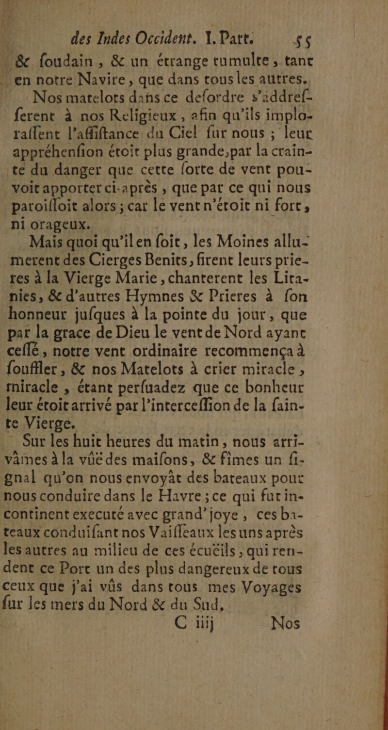  Sc foudain , &amp; un étrange tumulte, tant en notre Navire, que dans tous les autres, Nos matelots dans ce delordre s’addref- ferent à nos Religieux , afin qu’ils implo- raflent l’afiftance du Ciel fur nous ; leur appréhenfion étoir plus grande,par la crain- té du danger que cette lorte de vent pou- voitapportet ci-après , que pat ce qui nous paroïlloit alors ; car le vent n’étoit ni fort, ni orageux. dE Mais quoi qu’ilen foit, les Moines allu- merent des Cierges Benits, firent leurs prie- res à la Vierge Marie , chanterent les Lita- nies, &amp; d’autres Hymnes &amp; Prieres à fon honneur jufques à la pointe du jour, que par la grace de Dieu le vent de Nord ayane ceflé, notre vent ordinaire recommença à fouffler , &amp; nos Matelots à crier miracle, rniracle , étant perfuadez que ce bonheur leur étoit arrivé par l’interceffion de la fain- feViergé, : . Sur les huit heures du matin, nous arri- vaines à la vüe des maifons, &amp; fimes un fi- gnal qu’on nous envoyât des bateaux pour nous conduire dans le Havre ;ce qui furin- continent executé avec grand’joye, ces b1- teaux conduifant nos Vaifleaux lesuns après les autres au milieu de ces écuëils , quiren- dent ce Port un des plus dangereux de rous ceux que j'ai vüs dans tous mes Voyages fur les mers du Nord &amp; du Sud, C üij Nos