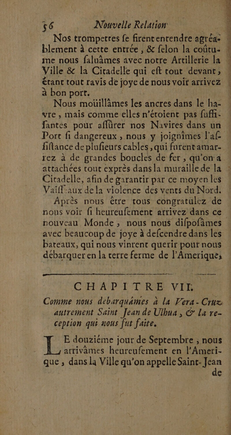Nos trompetres fe firententendre agr Cas blement à cette entrée , &amp; felon la coûtu- Ville &amp; la Citadelle qui eft tout devant, étant tout ravis de; joye de nous voir arrivez à bon port. Nous moüillàmes les ancres dans le ha- vte , mais comme elles n’éroient pas fuff- fantes pour affürer nos Navires dans un attachées tout exprès dans la furaile de la Citadelle, afin de garantir par ce moyen les Vaifl-aux dela violence des vents du Nord. Après nous être tous congratulez de nous voir fi heureufement arrivez dans ce nouveau Monde, nous nous difpofàmes avec beaucoup de joye à defcendre dans les bateaux, qui nous vinrent querir pouf nous débarquer en la € cerre ferme de l’Amerique; em ee CYET APTE TRE VTR autrement Saint Jean de Ulbua, © La re- ception qui nous ju faite. E douziéme jour de Septembre ; nous atrivames heurcufement en l’Ameri- que ; dans la Ville qu’on appelle Saint- Jean de