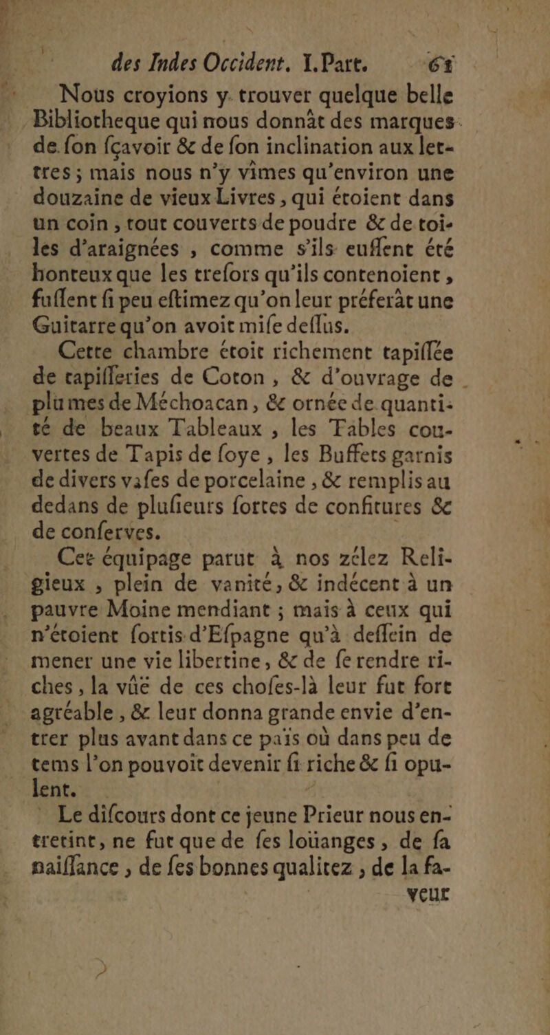 en des Indes Oééidene, I. Part. 6 Nous croyions y. trouver quelque belle Bibliotheque qui nous donnât des marques. de. fon fçavoir &amp; de fon inclination aux let- tres ; mais nous n’y vimes qu'environ une douzaine de vieux Livres , qui étoient dans un coin, tout couverts de poudre &amp; de toi- les d'araignées , comme s'ils eufent été honteux que les trefors qu’ils contenoient, fuflent fi peu eftimez qu’on leur préferät une Guitarrequ’on avoit mife deflus. Cette chambre étoit richement tapiflée de capifleries de Coton, &amp; d'ouvrage de plumes de Méchoacan, &amp; ornée de quanti: té de beaux Tableaux , les Tables cou- vertes de Tapis de foye , les Buffets garnis de divers vafes de porcelaine , &amp; remplisau dedans de plulieurs fortes de confitures &amp; de conferves. Cet équipage parut à nos zclez Reli- gieux , plein de vanité, &amp; indécent à un pauvre Moine mendiant ; mais à ceux qui n’étoient fortis d'Efpagne qu’à deffein de mener une vie libertine, &amp; de fe rendre ri- ches , la vûe de ces chofes-là leur fut fort agréable , &amp; leut donna grande envie d’en- trer plus avant dans ce païs où dans peu de tems l’on pouvoit devenir fi riche &amp; fi opu- lent. | Le difcours dont ce jeune Prieur nous en- tretint, ne fut que de fes louanges, de fa paiflance , de fes bonnes qualitez ; de la fa- veur