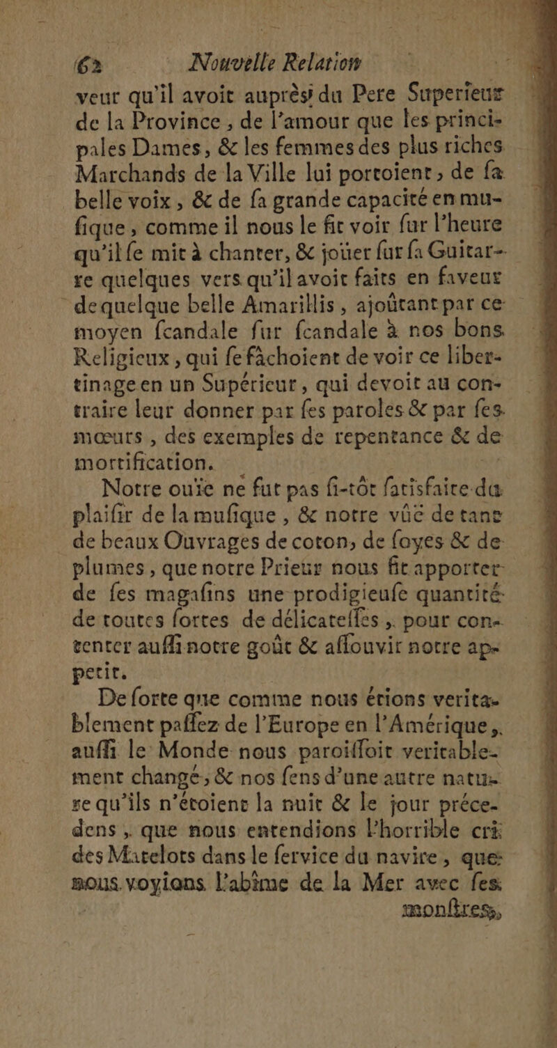 veur qu’il avoit auprès du Pere Superieux de la Province , de l'amour que les princi- pales Dames, &amp; les femmes des plus riches Marchands de la Ville lui portoient , de fa belle voix , &amp; de fa grande capacité en mu- fique, comme il nous le fit voir fur l'heure qu’il fe mit à chanter, &amp; jouer fur fa Guitar- re quelques vers qu’ilavoit faits en faveur - dequelque belle Amarillis, ajourantpar ce: moyen fcandale fur fcandale à nos bons. Religieux , qui fe fâchoient de voir ce liber- tinage en un Supérieur, qui devoit au con- traire leur donner par fes paroles &amp; par fes. mœurs , des exemples de repentance &amp; de mortification. Ÿ Notre ouïe ne fut pas fi-tôt fatisfaire da plaifir de lamufique , &amp; notre vûé detane de beaux Ouvrages de coton, de fayes &amp; de: plumes, que notre Prieur nous ftapportet de fes magafins une prodigieufe quantité: de toutes fortes de délicatelles ;. pour con tenter auffinotre goût &amp; affouvir notre ap- petit. De forte que comme nous érions verita. blement paffez de l'Europe en l'Amérique, auf le Monde nous paroïffoit veritable ment change, &amp; nos fens d’uneautre natue ge qu'ils n’étoienct la nuit &amp; le jour préce- dens , que nous entendions horrible crà des Matelots dans le fervice du navire, que: mous voyians l'abime de la Mer avec fes | monfiress,