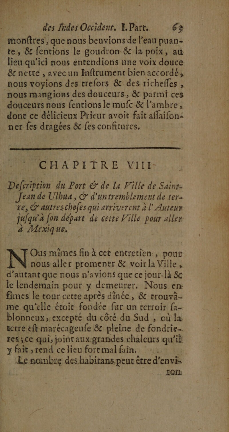 “ des Indes Occident. Y. Part. 63 monftres, que nous beuvions de l’eau puan- te, &amp; fentions le goudron &amp; la poix, au lieu qu'ici nous entendions une voix douce &amp; netté , avecun Inftrument bien accorde, nous voyions des trefors &amp; des richelles , nous mangions des douceurs, &amp; parmi ces douceurs nous fentions le mufc &amp; l’ambre, dont ce délicieux Prieur avoit fait affaifon&lt; ner fes dragées &amp; fes confitures, CHAPITRE VIlli- Defcription du Port &amp;' de La Ville de Saint. Jean de Ulhua, &amp; d’untremblement de ter re, @autreschofes qui arriverent à l' Auteur jujqu'a fon départ de cette Ville pour alle» à Mexique. \ FOus mines fin à cet entretien., pour _ N nous aller promener &amp; voirla Ville, d’autant que nous n'avions que ce jour-là &amp; Je lendemain pour y demeurer. Nous en: _ fimes le tour cette après dince, &amp; trouvà- me qu’elle étoit fondte fur un terroir fa- blonneux, excepté du côté du Sud , où la terre ëft marécageufe 8 pleine de fondrie. res ;ce qui, joint aux.grandes chaleurs qu’il ÿ fait; rend ce lieu fortmal faïn. Lan
