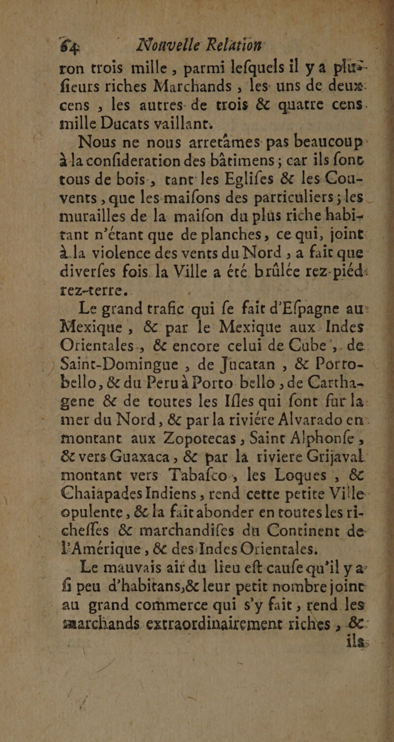 ron trois mille, parmi lefquels il y a plus- fieurs riches Marchands , les: uns de deux: cens , les autres de trois &amp; quatre cens. mille Ducats vaillant. Nous ne nous arretimes pas beaucoup: à la confideration des bâtimens ; car ils fonc tous de bois, tant les Eglifes &amp; les Cou- vents , que les maifons des particuliers;les murailles de la maifon du plus riche habi- tant n'étant que de planches, ce qui, joint: à la violence des vents du Nord ; a fait que diverfes fois. la Ville a été brülce rez-piéd: rez-terre.. , | Le grand trafic qui fe fait d'Efpagne au: Mexique , &amp; par le Mexique aux Indes Orientales, &amp; encore celui de Cube',. de. .) Saint-Domingue , de Jucatan , &amp; Porto- bello, &amp; du Péruà Porto bello ; de Cartha- gene &amp; de toutes les Ifles qui font far la: mer du Nord, &amp; par la riviére Alvarado en. montant aux Zopotecas , Saint Alphonfe , &amp;t vers Guaxaca, &amp; par la riviere Grijaval montant vers Tabafco, les Loques , &amp; Chaiapades Indiens, rend cette petite Ville: opulente, &amp; la faitabonder en toutes les ri- chefles &amp; marchandifes du Continent de: l'Amérique, &amp; des Indes Orientales. Le mauvais air du lieu eft caufe qu’il y a f; peu d’habitans,&amp; leur petit nombre joine au grand commerce qui s’y fait , rend les saarchands. extraordinairement riches , :* : 11: RER TR ar ne à at : hléé tn d'in ce À ie à
