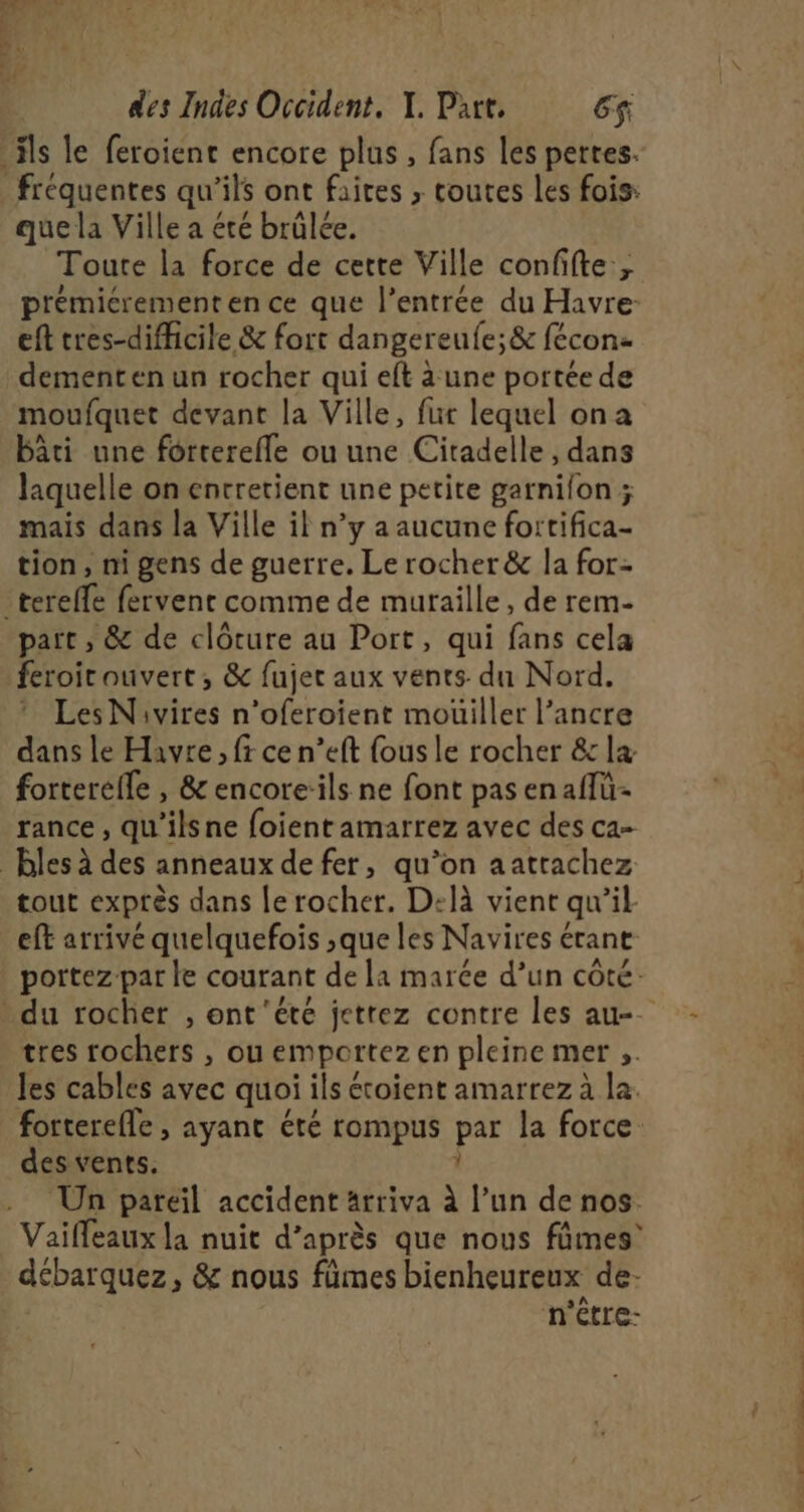 que la Ville a été brülée. Toute la force de cette Ville confifte ; prémicrement en ce que l’entrée du Havre- eft tres-difficile &amp; fort dangereufe;&amp; fécon dementen un rocher qui eft a une portée de moufquet devant la Ville, fur lequel ona bâti une forterefle ou une Citadelle, dans laquelle on entretient une petite garnilon ; mais dans la Ville il n’y a aucune fortifica- tion, ni gens de guerre. Le rocher &amp; la for- part , &amp; de clôture au Port, qui fans cela feroit ouvert, &amp; fujec aux vents. du Nord. * LesNivires n’oferoient mouiller l'ancre dans le Havre, fr ce n’eft fous le rocher &amp;c la forterefle , &amp; encore:ils ne font pas enaflü- rance , qu’ilsne foient amarrez avec des ca- tout exprès dans le rocher. D:là vient qu’il eft arrivé quelquefois ,que les Navires étant portez par le courant de la marée d’un côté: tres rochers , ou emportez en pleine mer ;. les cables avec quoi ils étoient amarrez à la. forterefle , ayant été rompus par la force. des vents. 1 Un pareil accident arriva à l’un de nos Vaifleaux la nuit d’après que nous fûmes’ débarquez, &amp; nous fümes bienheureux de- n'être-