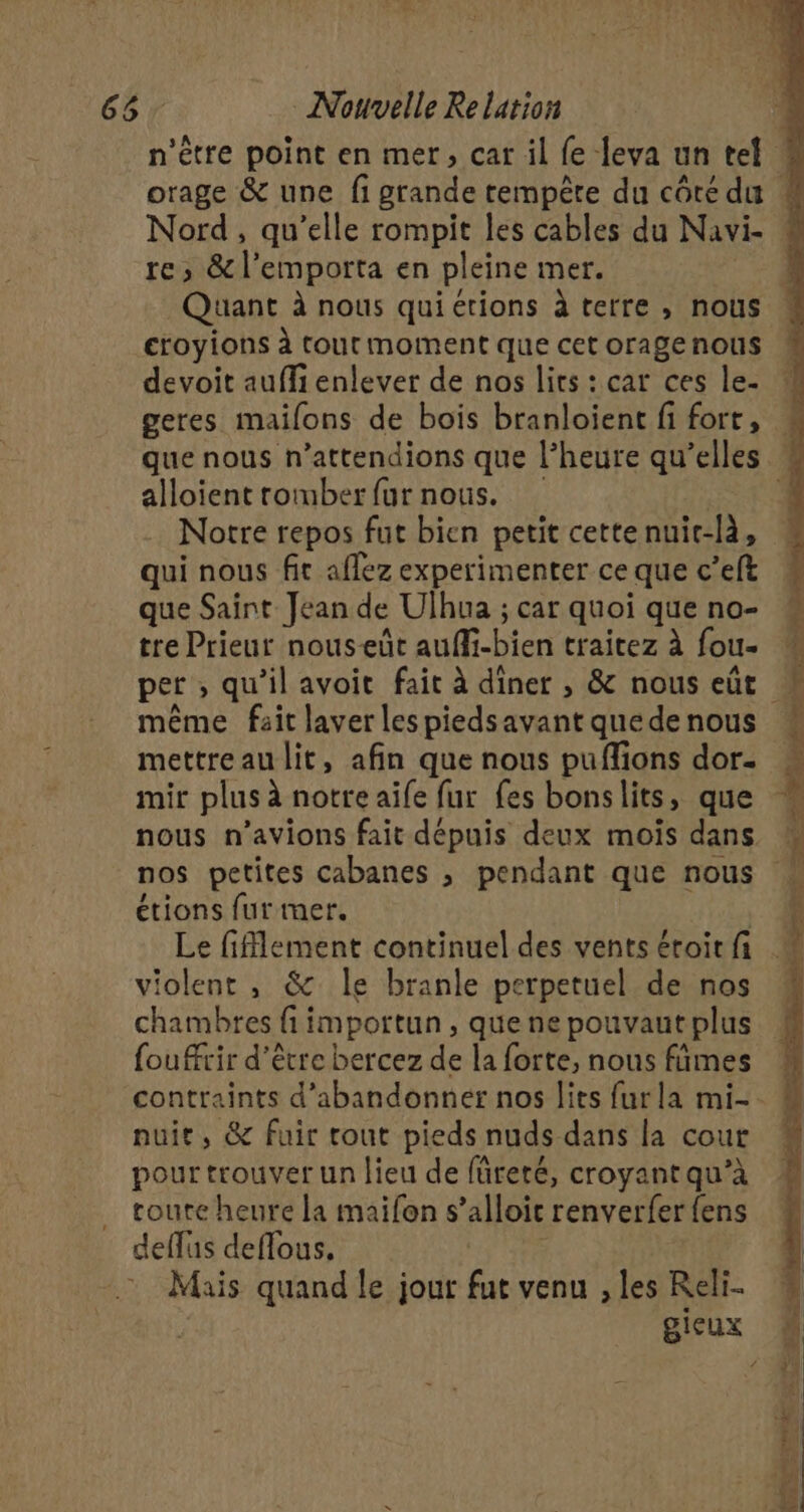 Nord, qu’elle rompit les cables du Navi- re; &amp;l’emporta en pleine mer. Quant à nous quiérions à terre , nous devoit aufli enlever de nos lirs : car ces le. geres mailons de bois branloient fi fort, alloient rormber fur nous. | Notre repos fut bien petit cette nuir-là, qui nous fit aflez experimenter ce que c’eft que Saint Jean de Ulhua ; car quoi que no- tre Prieur nouseût auffi-bien traitez à fou. même fait laver les piedsavant que de nous mir plus à notre aife fur fes bonslits, que nous n'avions fait dépuis deux mois dans étions fur mer. | Le fiflement continuel des vents étoir fi violent , &amp; le branle perpetuel de nos chambres fi importun , que ne pouvaut plus foufrir d'être bercez de la forte, nous fñmes nuit, &amp; fuir tout pieds nuds dans la cour pour trouver un lieu de füreré, croyant qu’à toute heure la maifon s’alloit renverfer {ens deflüs deflous, Mais quand le jour fut venu ; les Reli gieux