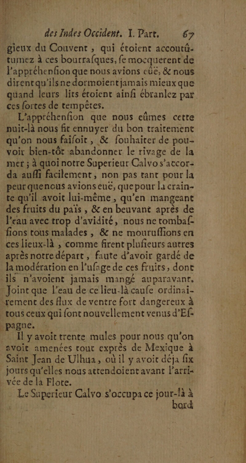 MES LÀ des Indes Occident. X. Part, 67 gieux du Couvent , qui étoient accoutü- tumez à ces bourrafques, fe mocquerent de Pappréhenfon que nous avions cüe, &amp; nous direntqu'’ilsnedormoientjamais mieux que ces fortes de tempêtes. L’appréhenfion que nous eûmes cette nuit-là nous fit ennuyer du bon traitement qu’on nous faifoit , &amp; fouhaiter de pou- voit bien:tôt abandonner le rivage de la mer ; à quoi notre Superieur Calvo s’atcor- da auffi facilement, non pas tant pour la peur quenous avions eue, que pour la crain- te qu'il avoit lui-même, qu’en mangeant des fruits du pais , &amp; en beuvant après de l’eau avec trop d’avidité, nous ne tombaf- fions tous malades , &amp; ne mouruflions en ces lieux-là ; comme firent plufieurs autres après notre départ, faute d’avoir gardé de la modération en l’ufage de ces fruits, dont ils n’avoient jamais mangé auparavant, Joint que l’eau de ce lieu-là caufe ordinai- “rement des Aux de ventre fort dangereux à » rous ceux qui font nouvellement venus d’Ef- _pagne. L i Il yavoittrente mules pour nous qu’on avoit amences rout exprès de Mexique à Saint Jean de Ulhua, où il y avoit déja fix jours qu’elles nous attendoient avant l’arrix . vce de la Flote. / Le Superieur Calvo s'occupa ce pres 2 QL tr l -| L'EST RITES