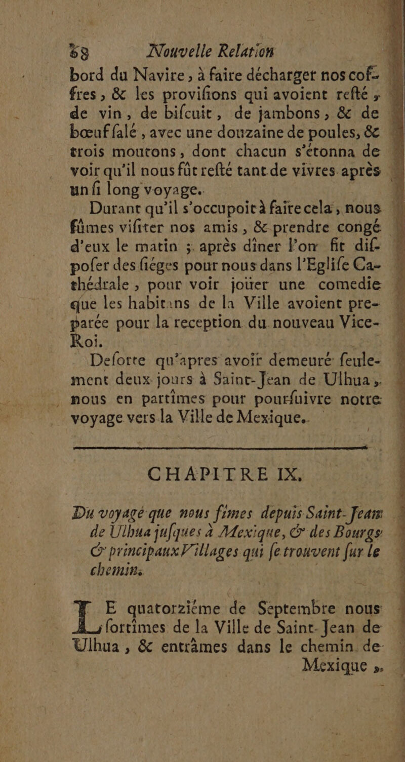 bord du Navire, à faire décharget noscof- M fres , & les provifions qui avoient refté , M de vin, de bifcuit, de jambons, & de bœuf falé , avec une douzaine de poules, & trois moutons, dont chacun s’étonna de voir qu’il nous füt refté tant de vivres après un fi long voyage. jé Durant qu’il s’occupoit à fairecela, nous « fümes vifiter nos amis, & prendte congé M d'eux le matin ;:. après diner lon fit dif- pofer des fiéges pour nous dans l’Eglife Ca- thédrale , pour voir joùer une comedie que les habitans de la Ville avoient pre- parce pour la reception du nouveau Vice- Roi. por Defotte qu’apres avoir demeuré: feule- ment deux jours à Saint-Jean de Ulhua, nous en partimes pour pourfuivre notre voyage vers. la Ville de Mexique. CHAPITRE IX, Du voyagé que nous fimes depuis Saint-Jeam © de Ulhua jufques à Mexique, & des Bourgs principaux Villages qui fe trouvent fur le chemins | fottimes de la Ville de Saint. Jean de Ulhua , & entrames dans le chemin. de- Mexique » # # E quatorziéme de Septembre nous | À