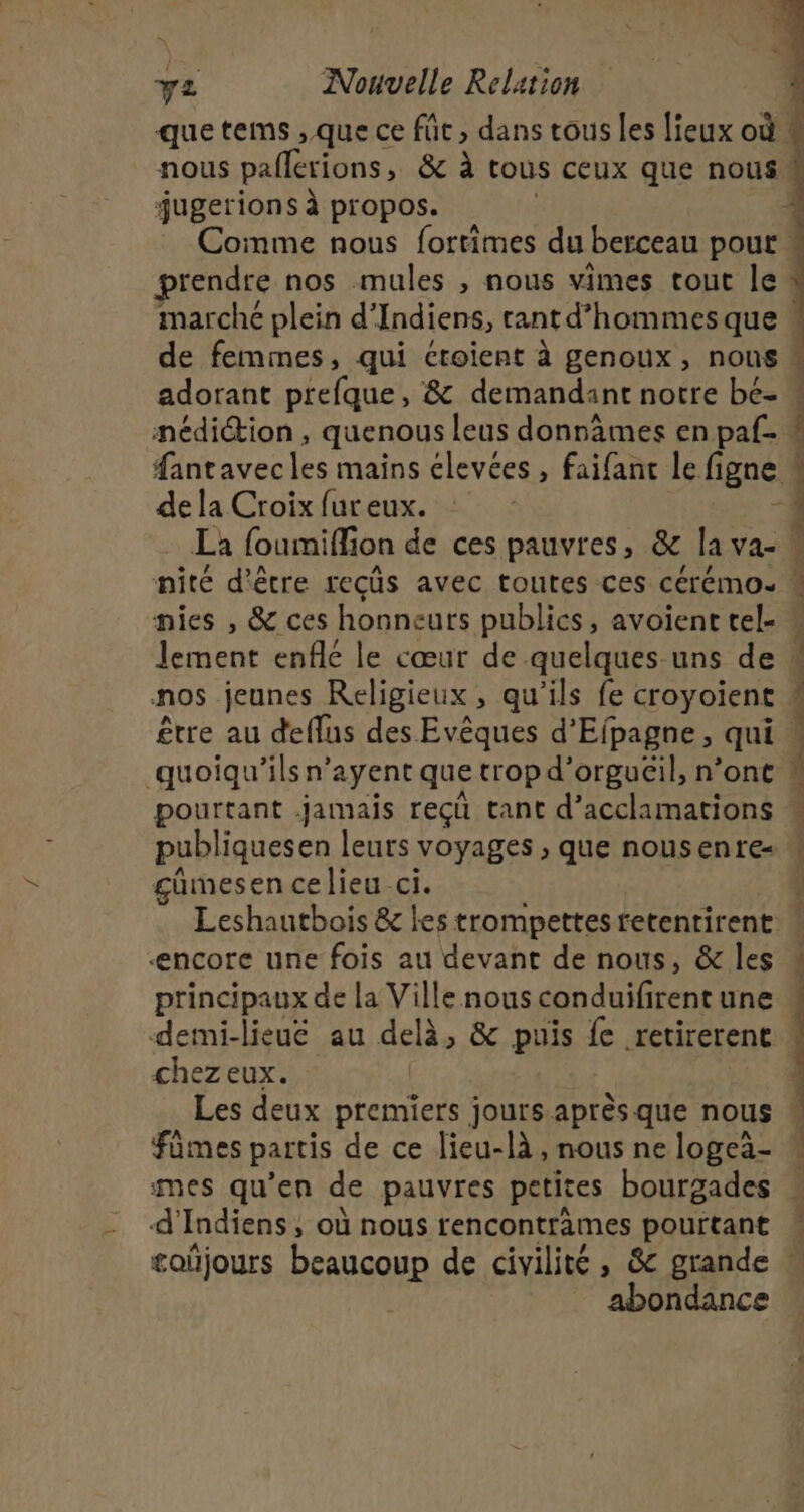 que tems ,.que ce fût, dans tous les lieux où « nous pallerions, &amp; à tous ceux que nous M jugerions à propos. Comme nous fortimes du berceau pour 4 prendre nos mules , nous vimes rout le : marché plein d’ Indiens, rant d'hommes que : de femmes, qui croient à genoux, nous * adorant pécfquel &amp; demandant notre bé- « nédiction , quenous leus donnâmes en paf- # fantavecles mains élevées , faifant le ligne de la Croix fur eux. -4 La foumiffion de ces pauvres, &amp; la Va M nité d'être recûs avec toutes ces cérémos % nies , &amp; ces honneurs publics, avoient tel- « lement enflé le cœur de quelques-uns de ” nos jeunes Religieux , qu'ils fe croyoient ! être au deflus des Evêques d’Efpagne, qui À quoiqu'’ils n’ayent que trop d’orguëil, n’ont pourtant jamais reçü tant d’acclamations publiques en leurs voyages ; que nousenre- gümesen celieu ci. Leshautbois &amp; les trompettes retentirent encore une fois au devant de nous, &amp; les 4 principaux de la Ville nous conduifirent une M demi-lieue au eo &amp; puis fe retirerent 1 chez eux. Les deux premiers jours après que nous fümes partis de ce lieu-là , nous ne logeà- mes qu’en de pauvres petites bourgades « 4’ Indiens, où nous rencontrèmes pourtant £oñjours bcagcoun de civilité , &amp; grande abondance