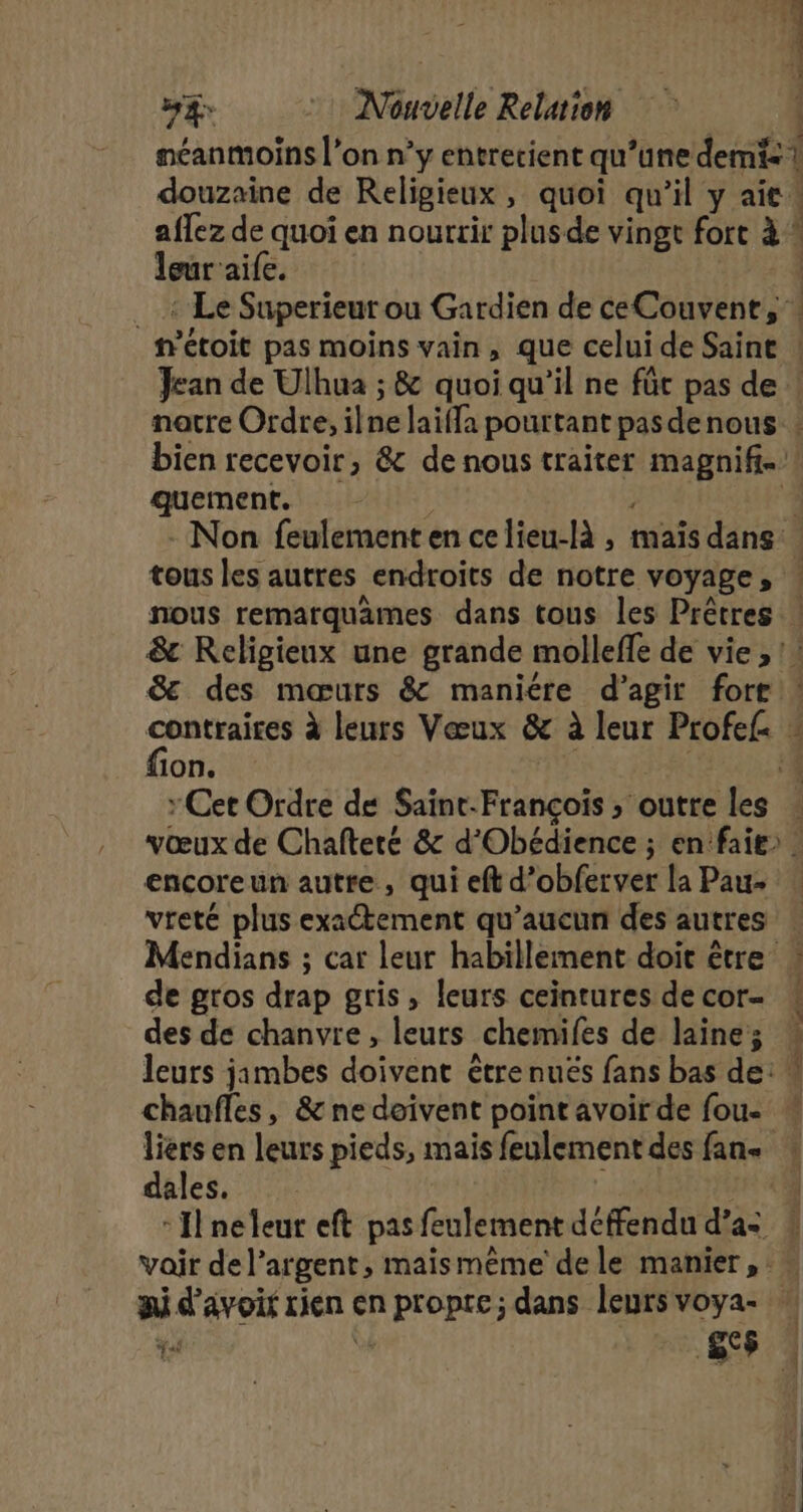 douzaine de Religieux » quoi qu il yait. leur aife. _m’étoit pas moins vain, que celui de Saint ! pre pr nous remarquämes dans tous les Prêtres fion. Cet Ordre de Saint-François » outre les encoreun autre , qui eft d'obferver la Pau- de gros drap gris, leurs ceintures de cor- des de chanvre, leurs _chemifes de laine; chaufles, &amp; ne doivent point avoir de fou- M bilest Los D L'an dales.