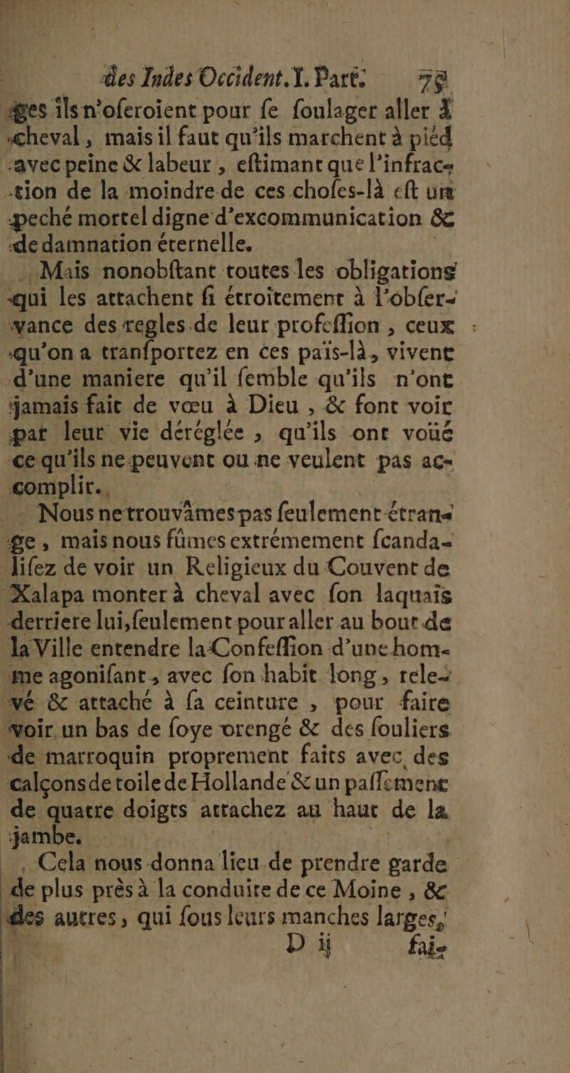 es ils n'oferoient pour fe foulager aller 4 cheval, mais il faut qu’ils marchent à picd “avec peine &amp; labeur , eftimant que l’infrac tion de la moindre de ces choles-là eft ure -peché mortel digne d’excommunication &amp; de damnation éternelle, Mais nonobftant toutes les obligations qui les attachent fi étroitement à l’ob{er- wance des regles .de leur profeffion , ceux qu’on a tranfportez en ces païs-là, vivent d’une maniere qu'il femble qu'ils n’ont jamais fait de vœu à Dieu , &amp; font voir pat leur vie déréglée , qu'ils ont voué cequ'ils ne-peuvent ou ne veulent pas ac= complir.…. | + Nous netrouvimespas feulement £trans ge, mais nous fümes extremement fcanda Jifez de voir un Religieux du Couvent de _Xalapa monter à cheval avec fon laquais derriere lui,feulementpouraller au bout de la Ville entendre la Confeffion d’une hom- me agonifant , avec fon habit long, relei vé &amp; attache à fa ceinture , pour faire woir.un bas de foye vrengé &amp; dés fouliers de marroquin proprement faits avec des calçonsde toile de Hollande &amp;un paffement de quatre doigts atrachez au haut de la jambe. F _, Cela nous donna lieu de prendre garde de plus près à la conduire de ce Moine , &amp; des autres, qui fous leurs manches larges, F2: D ij fai- L
