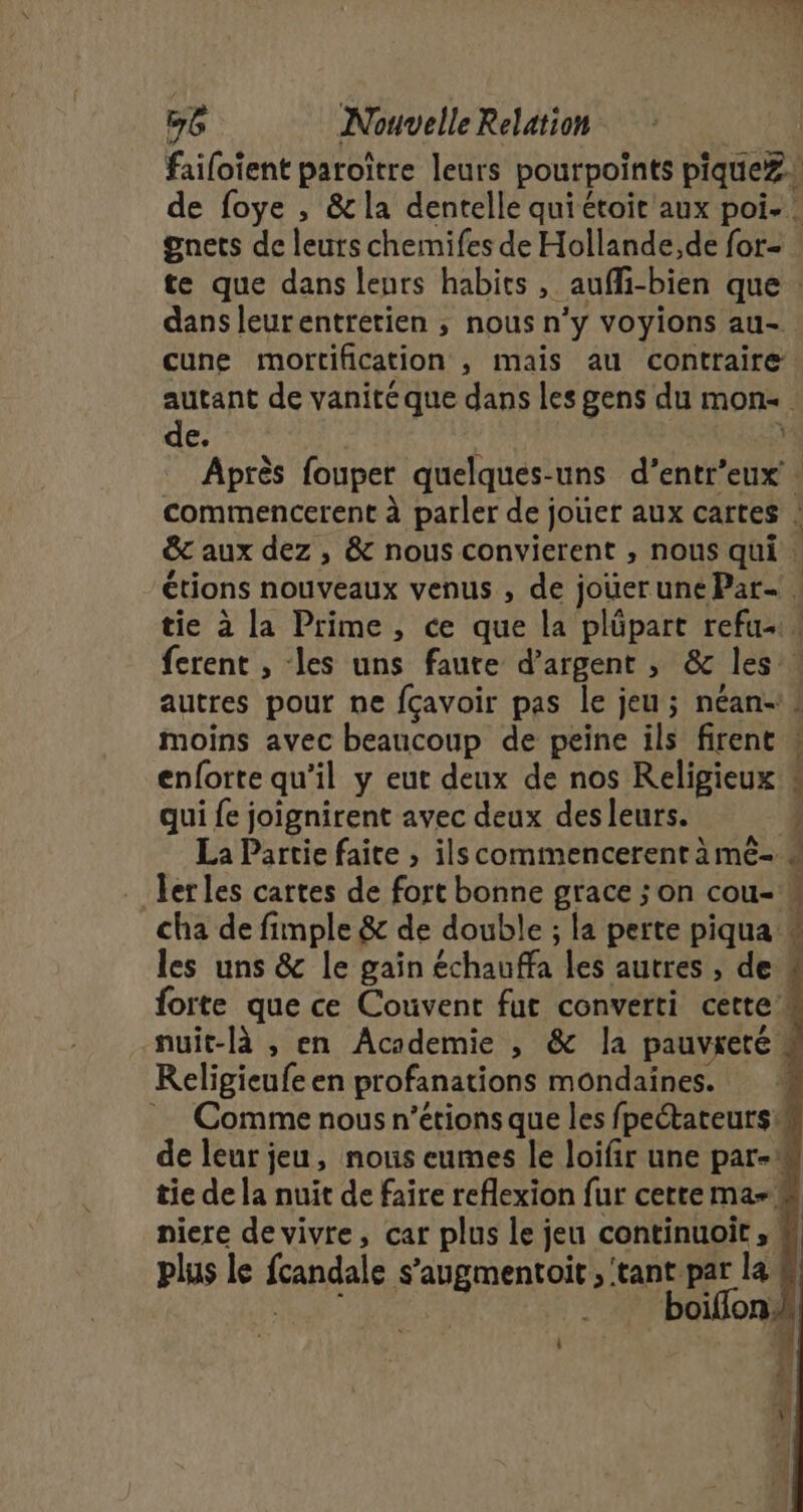 failoient paroître leurs pourpoints piqueZ. de foye , &amp; la dentelle quiétoit aux poi- : gnets de leurs chemifes de Hollande,de for te que dans leurs habits, aufli-bien que : dans leurentretien ; nous n'y voyions au- cune mortification , mais au contraire autant de vanité que dans les gens du mon. de. : Après fouper quelques-uns d’entr’eux’. commencerent à parler de jouer aux cartes : &amp;c aux dez , &amp; nous convierent , nous qui . étions nouveaux venus , de jouerune Par- . tie à la Prime, ce que la plüpart refu- ferent , les uns faute d’argent ; &amp; les . autres pour ne fcavoir pas le jeu ; néan-! moins avec beaucoup de peine ils firent « enforte qu’il y eut deux de nos Religieux 4 qui fe joignirent avec deux des leurs. È La Partie faite ; ilscommencerent à mé- » ler les cartes de fort bonne grace ; on cou- cha de fimple &amp; de double ; la perte piqua * les uns &amp; le gain échauffa les autres , de ‘ forte que ce Couvent fut converti cette nuit-là , en Academie , &amp; la pauvreté Religieufe en profanations mondaïnes. : Comme nous n’étions que les fpectateurs h de leur jeu, nous eumes le loifir une par-w tie de la nuit de faire reflexion fur certema- niere de vivre, car plus le jeu continuoit, # plus le fcandale s’'augmentoit , ‘tant par la 4 &gt; boifonk 0)