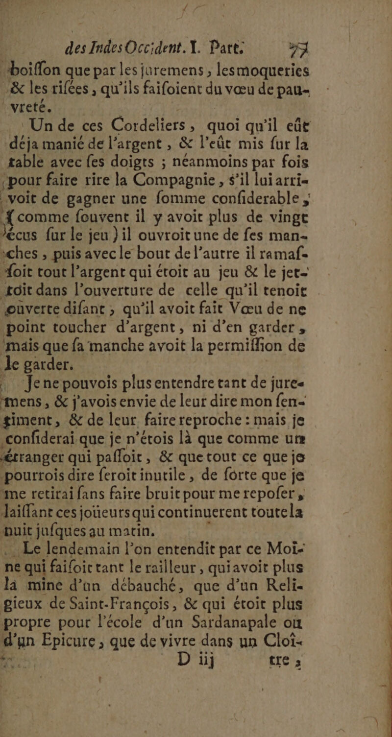 des Indes Occident. X. Part. 74 boïffon que par les juremens , lesmoqueries &amp; les rifées , qu’ils faifoient du vœu de pau- | vreté. Un de ces Cordeliers, quoi qu'il eût déja manié de l'argent , &amp; l’eût mis fur la table avec fes doigts ; néanmoins par fois ‘pour faire rire la Compagnie, s’il lui arri= voit de gagner une fomme confiderable , {comme fouvent il y avoir plus de vingt écus fur le jeu ) il ouvroitune de fes man- ches , puis avec le bout de l’autre il ramaf. “oit tout l’argent qui étoit au jeu &amp; le jet. toit dans l’ouverture de celle qu’il tenoir ouverte difant ; qu’il avoit fait Vœu de ne point toucher d'argent, ni d’en garder, ‘mais que fa manche avoit la permiflion de Je garder, Jenepouvois plus entendre tant de jure mens , &amp; j'avois envie de leur dire mon fen- giment, &amp; de leur faire reproche : mais je confiderai que je n’étois là que comme um “érranger qui pafloit, &amp; quetout ce que je pourrois dire feroit inutile , de forte que je “me retirai fans faire bruit pour merepofer, Jaiffant ces joueursqui continuerent toutela Huit jufques au matin. à .… Le lendemain l’on entendit par ce Moi- ne qui faifoic tant le railleur , quiavoit plus là mine d’ün débauché, que d’un Reli- gieux de Saint-François, &amp; qui étoit plus propre pour l’école d’un Sardanapale où d’un Epicure , que de vivre dans un Cloi-