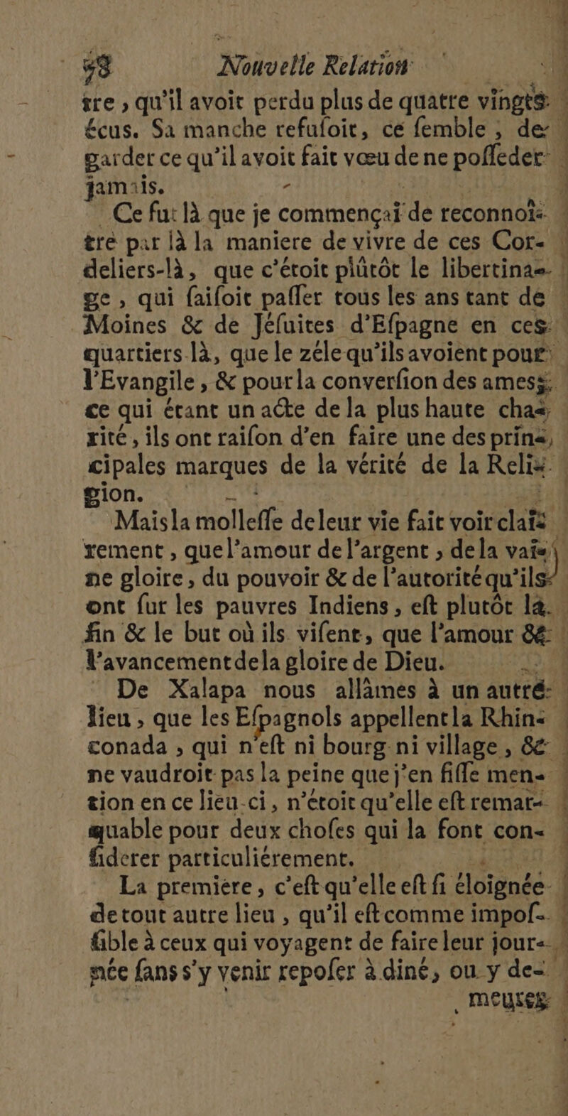 £cus. Sa manche refuloit, ce femble , de. amis. ° quartiers Jà, que le zélequ’ilsavoient pouf: l'Evangile , &amp; pour la converfion des amess: ce qui étant un acte de la plus haute cha cipales marques de la vérité de la Relix. BIO AIR AN ii Maisla molleffe deleur vie fait voirclaïs | rement , que l'amour de l'argent , dela vais ne gloire, du pouvoir &amp; de lautoritéqu'ils l’avancementdela gloire de Dieu. {2,2 De Xalapa nous allämes à un autré: ! lieu , que les Efpagnols appellentla Rhin: : conada , qui n'eft ni bourg ni village , &amp; ! ne vaudroit pas la peine quej’en file men ! tion en ce lieu.ci, n’eroir qu’elle eftremar- « quable pour deux chofes qui la font con- « fiderer particuliérement. SET La premiere, c’eft qu’elle eft fi éloignée! de tout autre lieu , qu’il eftcomme impof. « fble à ceux qui voyagent de faire leur jour= w née fans s’y venir repoler à diné, ou y de= . MEULEE: :