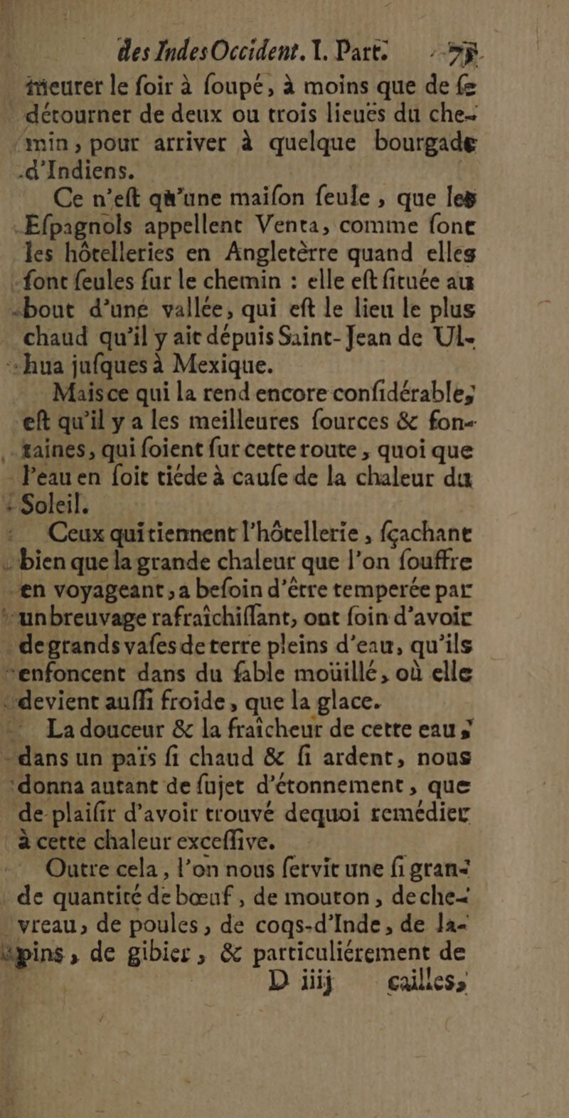 iieurer le foir à foupé, à moins que de {e * détourner de deux ou trois lieues du che- min, pour arriver à quelque bourgade .d'Indiens. Ce n’eft q’une maifon feule , que le _Efpagnols appellent Venta, comme fone les hôtelleries en Angletèrre quand elleg - font feules fur Le chemin : elle ef fituée au “bout d’une vallée, qui eft le lieu le plus chaud qu’il y ait dépuis Saint- Jean de UL. + hua jufques à Mexique. Mais ce qui la rend encore confidérable, eft qu'il y a les meilleures fources &amp; fon- taines, qui foient fur cette route , quoi que = Péauen foit tiéde à caufe de la chaleur du + Soleil. Ceux quitiennent l'hôtellerie , fçachane bien que la grande chaleur que l’on fouffre en voyageant ; a befoin d’être temperée par *unbreuvage rafraichiffant, ont foin d’avoir . degrands vafes de terre pleins d’eau, qu ils “enfoncent dans du fable moüillé, où elle “devient auf froide, que la glace. La douceur &amp; la fraîcheur de cette eau s dans un païs fi chaud &amp; fi ardent, nous ‘donna autant de fujet d’étonnement , que de plaifr d’avoir trouvé dequoi remédier à cette chaleur exceffive. Outre cela, l’on nous fervit une fi gran&lt; | de quantité d bœuf , de mouton, deche&lt; vreau, de poules, de cogs-d’ Inde, de Ja- dpins ; de gibier 510 particuliérement de D iiij cçailles,