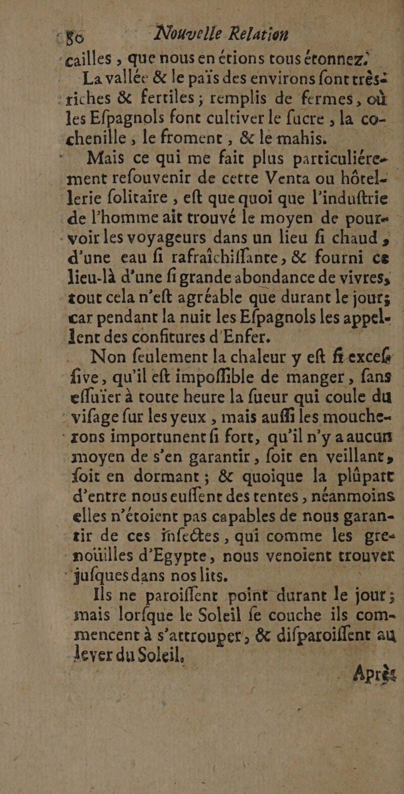 cailles , que nousenctions tous étonnez: a La vallée &amp; le païs des environs font très= ‘riches &amp; fertiles ; remplis de fermes, où les Efpagnols font éultiver le facre , la co- chenille ; le froment , &amp; le mahis. Mais ce qui me fait plus particuliére ment refouvenir de cette Venta ou hôtel- lerie folitaire ; eft que quoi que l'induftrie de l’homme aït trouvé le moyen de pPOUur« - voir les voyageurs dans un lieu fi chaud , d’une eau fi rafraichiffante, &amp; fourni ce lieu-là d’une fi igrande abondance de vivress tour cela n’eft agréable que durant le jour; car pendant la nuit les Efpagnols les appel- ent des confitures d'Enfer. . Non feulement la chaleur y eft fexcels five, qu'il eft impofHible de manger, fans effuïer à toute heure la fueur qui coule du - vifage fur les yeux , maïs auffi les mouche- *xons importunent fi fort, qu il n’y aaucun “moyen de s’en garantir, foit en veillant, foit en dormant; &amp; quoique la pläpart d’entre nous euffent des rentes , néanmoins elles n’étoient pas capables de nous garan- tir de ces infectes , qui comme les gre- nouilles d'Egypte, nous venoient trouver ‘jufques dans noslits. Ils ne paroïflent point durant le jour; mais lorfque le Soleil fe couche ils com- mencent à s’attrouper, &amp; difparoiflent au dever du Soleil. : Après