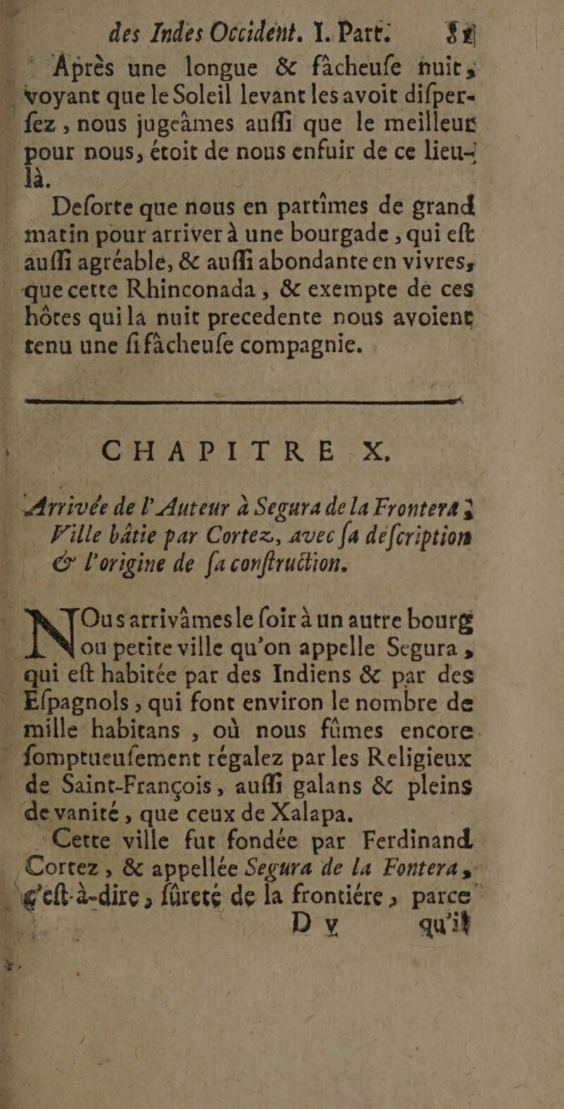 w- FD M \ = des Indes Occident, X. Part: 32 * Après une longue &amp; fâcheufe nuit, là … Deforte que nous en partimes de grand auf agréable, &amp; auffi abondanteen vivres, hôtes qui là nuit precedente nous avoient tenu une fifacheufe compagnie. GA P'LSL KR EX, ‘Arrivée de L'Auteur à Segura de La Frontera à Fille bâtie par Cortez, avec [a défcription € l'origine de [a conftruction. ou petite ville qu’on appelle Segura , de Saint-François, aufli galans &amp; pleins de vanité , que ceux de Xalapa. Cette ville fur fondée par Ferdinand Cortez , &amp; appellée Segura de la Fontera sr D y qu'it L Eee - CAES a (