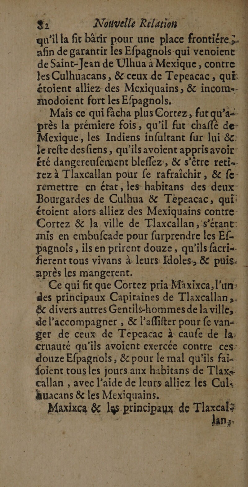 afin de garantir les Efpagnols qui venoienc de Saint-Jean de Ulhua à Mexique, contre modoient fort les Efpagnols. près la prémiere fois, qu’il fut chaffé de- Mexique, les Indiens infulrant fur lui &amp;g: Je refte desfiens, qu'ilsavoient apprisavoir: rémettre en état, les habitans des deux Bourgardes de Culhua &amp; Tépeacac, qui: étoient alors alliez des Mexiquains contre- inis en embufcade pour furprendre les Ef- pagnols, ils en prirent douze, qu’ils facri=- fierent tous vivans à leurs: Idoles, &amp; puis: après les mangerent. des principaux Capitaines de Tlaxcallan,. &amp; divers autres Gentils-hommes de la ville. de l'accompagner , &amp; l’affifter pour fe van. ger de ceux de Tepeacac à caufe de la: douze Efpagnols, &amp; pour le mal qu'ils fai. foient tousles jours aux habitans de Tlax+ callan , avec l’aide de leurs alliez les Culs. huacans &amp; les Mexiquains. lan;