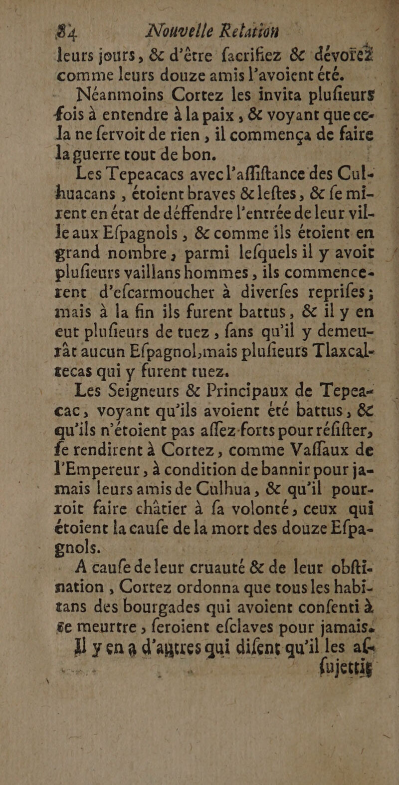 leurs jours , &amp; d’être facrifiez &amp; dévotei comme leurs douze amis l’avoient été. Ja ne fervoit de rien , il commença de faire la guerre tout de bon. Les Tepeacacs avecl' afMiftance des Cul- huacans , étoient braves &amp; leftes, &amp; fe mi- rent en ctat de déffendre l'entrée de leur vil- Jeaux Efpagnois , &amp; comme ils étoient en plufieurs vaillans hommes, ils commence: rent d’efcarmoucher à à diverfes reprifes ; mais à la fin ils furent battus, &amp; il y en eut plufieurs de tuez ; fans qu “il y demeu- râc aucun Efpagnol,mais plulieurs Tlaxcal- tecas qui y furent ruez. Les Seigneurs &amp; Principaux de Tépes- cac, voyant qu ils avoienc été battus, &amp; qu'ils n’étoient pas aflez-forts pourréfifter, fe rendirent à Cortez, comme Vaflaux de l'Empereur , à condition de bannir pour ja- mais leurs amis de Culhua, &amp; qu'il pour- étoient la caufe de la mort des douze Efpa- gnols. À caufe de lent cruauté &amp; de leur obfti- nation , Cortez ordonna que tousles habi- tans des bourgades qui avoient confenti à «