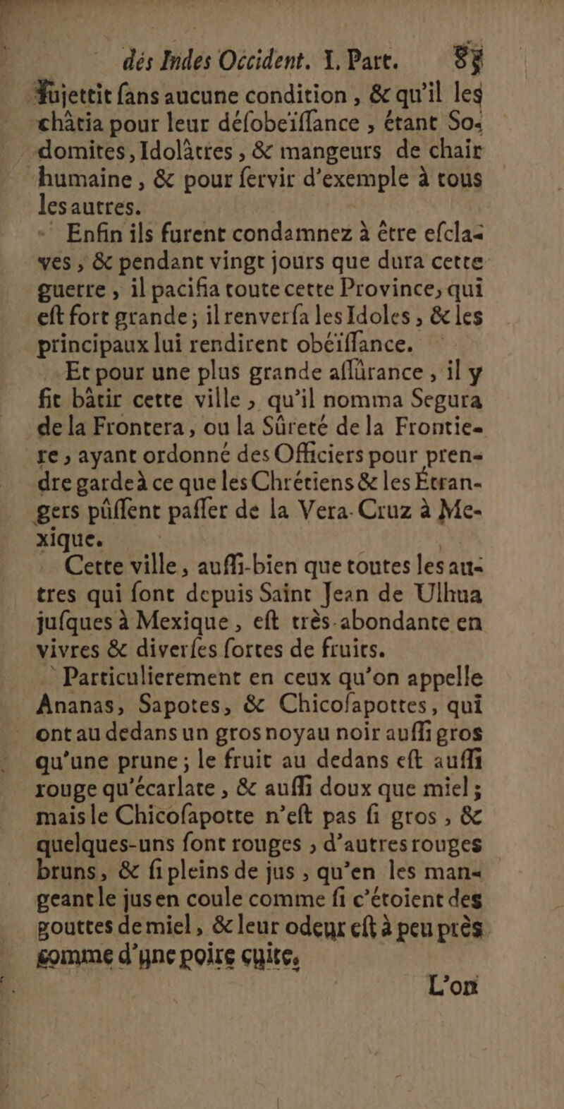 domites, Idolâtres , &amp; mangeurs de chair lesautres. - Enfin ils furent condamnez à être efcla&lt; ves ; &amp; pendant vingt jours que dura cette guerre , il paciña toute cette Province, qui eft fort grande; ilrenverfa lesIdoles , &amp; les principaux lui rendirent obéïfflance. -Ec pour une plus grande aflürance , il y fie bâtir cette ville , qu’il nomma Segura de la Frontera, ou la Sûreté de la Frontie. re ; ayant ordonné des Officiers pour pren« dre garde ce que les Chrétiens &amp; les Évran- gers püflent pafler de la Vera. Cruz à Me- xique. | Cette ville, auffi-bien que toutes les au: tres qui font depuis Saint Jean de Ulhua jufques à Mexique , eft très abondante en vivres &amp; diverfes fortes de fruits. * Particulierement en ceux qu’on appelle Ananas, Sapotes, &amp; Chicofapottes, qui qu'une prune ; le fruit au dedans eft auffi rouge qu'écarlate , &amp; aufli doux que miel ; mais le Chicofapotte n’eft pas fi gros , &amp; quelques-uns font rouges ;, d’autres rouges bruns, &amp; fipleins de jus , qu’en les man= geant le jusen coule comme fi c’étoient des gouttes demiel, &amp; leur odeur eft à peu près gomme d'yne poire cuite, L'on