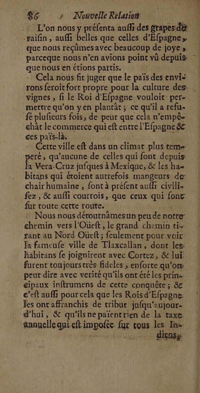 | : L'on nous y préfenta aufli des prapes:dés que nous reçûmes avec beaucoup de joye » parceque nous n’en avions point vü depuis: que nous en ctions partis. Cela nous fit juger que le païs des envi= rons feroit fort propre pour la culture des: vignes , fi le Roi d'Efpagne vouloit: per- mettre qu’on yen plantât ; ce qu'il a refu- fé plufieurs fois, de peur que cela n’empês chat le commerce qui eft entre l'Efpagne 8 ces païs-là : Cette ville eft dans un climat plus tem peré, qu'aucune de celles qui font depuis: Ja Vera-Cruz jufques à Mexique, &amp; les has birans qui étoient autrefois mangeurs der chair humaine , font à préfent aufli civili- fez , &amp; aufli courtois, que ceux qui font fur toute cette route. à Nous nous dérournämesun peu de notre chemin vers l'Oueft, le grand chemin ti+ ant au Nord Oùeft ; feulement pour voir: Ja fimeufe ville de Tlaxcallan, dont les: Rabitans fe joignirent avec Cortez, &amp; lui furent toujours très fideles ; enforte qu’on: eipaux inftrumens de cette conquête; &amp; c’eft auffi pour cela que les Rois d’Efpagne: les ont affranchis de tribut jufqu’aujour- d’hui, &amp; qu’ilsnepaïentrien de la taxe: annuellequieft impolte fur cous les Jnx- es -.. diensy