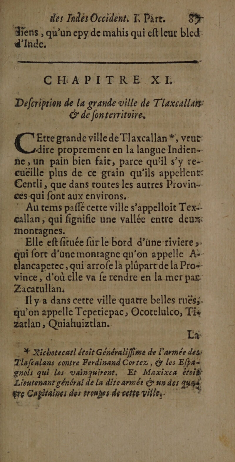 Miens , qu’un epy de mahis qui eft leut bled: d'Inde, CHAPITRE XL. Defcriprion de la grande ville de T laxcallars: © de fonterritoire, M \Ette grande ville de Tlaxcallan *, veut: dire proprement en la langue Indien. he,un pain bien fair, parce qu'il s’y re-- cuêille plus de ce grain qu'ils appellent: Eentli, que dans routes les autres Provin-- ces qui font aux environs. * Autems pale cette ville s’appelloit Tex-- callan ; qui fignifie une vallée entre deux: montagnes. Elle eftfituée fur le bord d’üneriviere s: qui fort d’üne montagne qu’on appelle A+- tlancapetec , qui arrofe la plüpart de la Pro=- vince, d’oùelle va fe rendre en la mer pat Zacatullan. Ilya dans cette ville quatre belles ruëss. qu'on appelle Tepetiepac, Ocotelulco, Ti zatlan, Quiahuiztlan. RE La: . # Xichotecarl étoit Généralifime de l'armee des: Tlafcalans contre Ferdinand Cortez , &amp; les Efpa= gnols qui les vainquirent. Et Maxixca éfois Lieutenant général dé la dite armée Gr un des qu. re Cagétaines des tronhes de vette Vies +