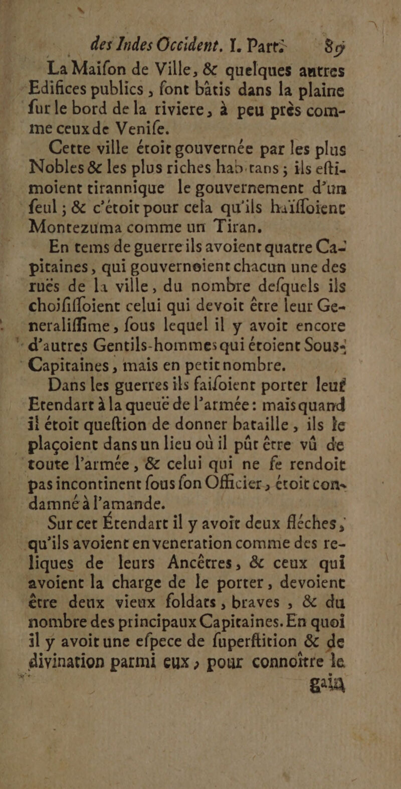 “ Me des Indes Occident, Y. Part: “8 La Maïfon de Ville, &amp; quelques autres me ceux de Venife. Cette ville étoir gouvernée par les plus Nobles &amp; les plus riches hab trans ; ils efti- moient tirannique le gouvernement d’un + Montezuma comme un Tiran. En tems de guerreils avoient quatre Ca- pitaines, qui gouverneient chacun une des rues de la ville, du nombre defquels ils choififloient celui qui devoit être leur Ge- neraliffime, fous lequel il y avoit encore Dans les guerres ils faifoient porter leuf Etendart à la queue de l’armée: maisquand ii étoit queftion de donner bataille , ils Le plaçoient dans un lieu où il pûr être vû de pas incontinent fous fon Officier, éroit con damné à l’amande. Sur cer Étendart il y avoit deux fléches ; liques de leurs Ancètres, &amp; ceux qui avoient la charge de le porter, devoient être deux vieux foldars, braves , &amp; du nombre des principaux Capicaines. En quoi il ÿ avoit une efpece de fuperftition &amp; de divination parmi eux , pour connoïtre le gaia