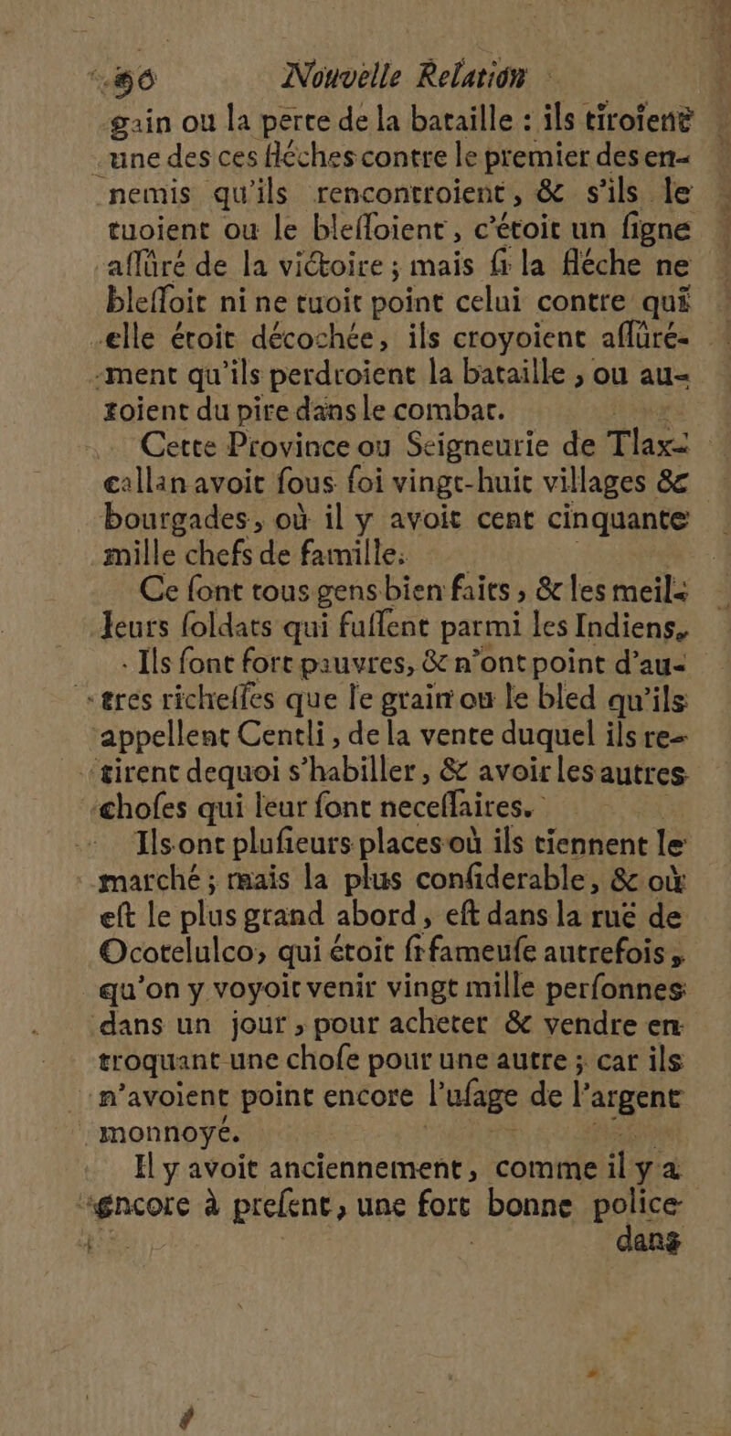 gain ou la perte de la bataille : ils tiroiene une des ces fléches contre le premier desen- nemis qu’ils rencontroient, &amp; s ils le tuoient ou le blefloient , c’étoit un figne aflüré de la victoire ; mais f la fléche ne blelToi ni ne tuoit point celui contre qui elle éroit décochée, ils croyoient aflüré- * ‘ment qu'ils perdroient la bataille ; ou au- toient du pire dans le combat. … Cette Province ou Seigneurie de Tlaxi callan avoit fous foi vingt-huit villages 8€ bourgades, où il y avoit cent cinquante mille chefs de famille: Ce font tous gens bien faits » les meils Jeurs foldats qui fuflent parmi les Indiens. : Ils font force pauvres, &amp; n’ont point d’au- eres richelfes que le grair ou le bled qu'ils ‘appellent Centli, de la vente duquel ils re- ‘sirent dequoi s'habiller, &amp; avoirlesautres chofes qui leur font necelfaires. Ils-ont plufieurs places où ils tiennent le marché ; mais la plus confiderable, &amp; où eft le plus grand abord, eft dans la ruë de Ocotelulco, qui étoit (feel autrefois » qu’on y voyoit venir vingt mille perfonnes: dans un jour , pour acheter &amp; vendre en troquant une chofe pour une autre ; car ils :m’avoient point encore l'ufage del MA monnoyé. El y avoit anciennement, comme il ya agnçore à prefent, une fort bonne police | dans