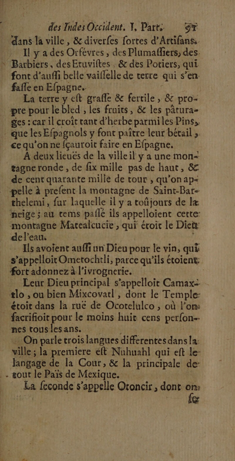 æ' à du dans la ville , &amp; diverfes fortes d’Artifanss. Barbiers, desEtuviftes , &amp; des Potiers, qui font d’aufli belle vaiflelle de terre qui s’en. fafle en Efpagne.. | La terre y eft grafle &amp; fertile , &amp; pro- pre pour le bled , les fruits, &amp; les patura- ges : car il croit tant d’herbe parmiles Pins, ce qu’on ne {çauroit faire en Efpagne. À deux lieués de la ville il y a une mon=&lt; gagne ronde , de fix mille pas de haut, &amp; de cent quarante mille de tour , qu’on ap- thelemi, fur laquelle il y a toñjours de Ix montagne Matealcucie , qui écoit le Dietx de l'eau. Ils avoient auffi un Dieu pour le vin, qui Leur Dieu principal s’appelloir Camax= étoit dans la rue de Ocortelulco , où l’om: nes tous les ans. … On parle trois langues differentes dans la: ville; la premiere éft Nühuahl qui eft le- fangage de la Cour, &amp; la principale de: La feconde s'appelle Oroncir , dont: cat RE el