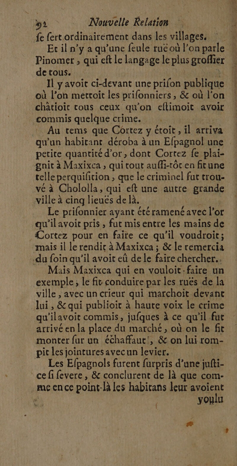 fe fert ordinairement dans les villages. Er il n’y a qu’une feule rué où l’on parle Pinomer , qui eft Le langage le plus grofier de tous. Il y'avait ci-devant une prifon publique où l’on metroit les prifonniers , &amp; où l’on chatioit cous ceux qu’on eftimoit avoir commis quelque crime. Au tems que Cortez y étoit , il arriva qu'un habitant déroba à un Efpagnbl une petite quantité d’or, dont Cortez fe plai- gnit à Maxixca , qui tout auffi-tôt en fitune telle perquifition ; que le criminel fut trou- vé à Chololla, qui eft une autre grande ville à cinq lieués de là. Le prifonnier ayant été ramené avec l'or qu'ilavoic pris, fur mis entre les mains de Cortez pour en faire ce qu'il voudroit; mais il le rendic à Maxixca ; &amp; le remercia du foin qu’il avoit eû de le faire chercher... Mais Maxixca qui en vouloit faire un exemple; le fit conduire par les ruës de la ville , avec un crieur qui marchoit devant lui , &amp; qui publioit à haute voix Le crime qu lavoie commis, jufques à ce qu il fut arrivé en la place du marché, où on le fit monter fur un échaffaut', &amp; on lui rom- pit Les jointures avecun levier. Les Efpagnols furent furpris d’une jufti- cefifevere, &amp; conclurent de là que com- .meence point-là les habirans leur avoient ni Y oulu
