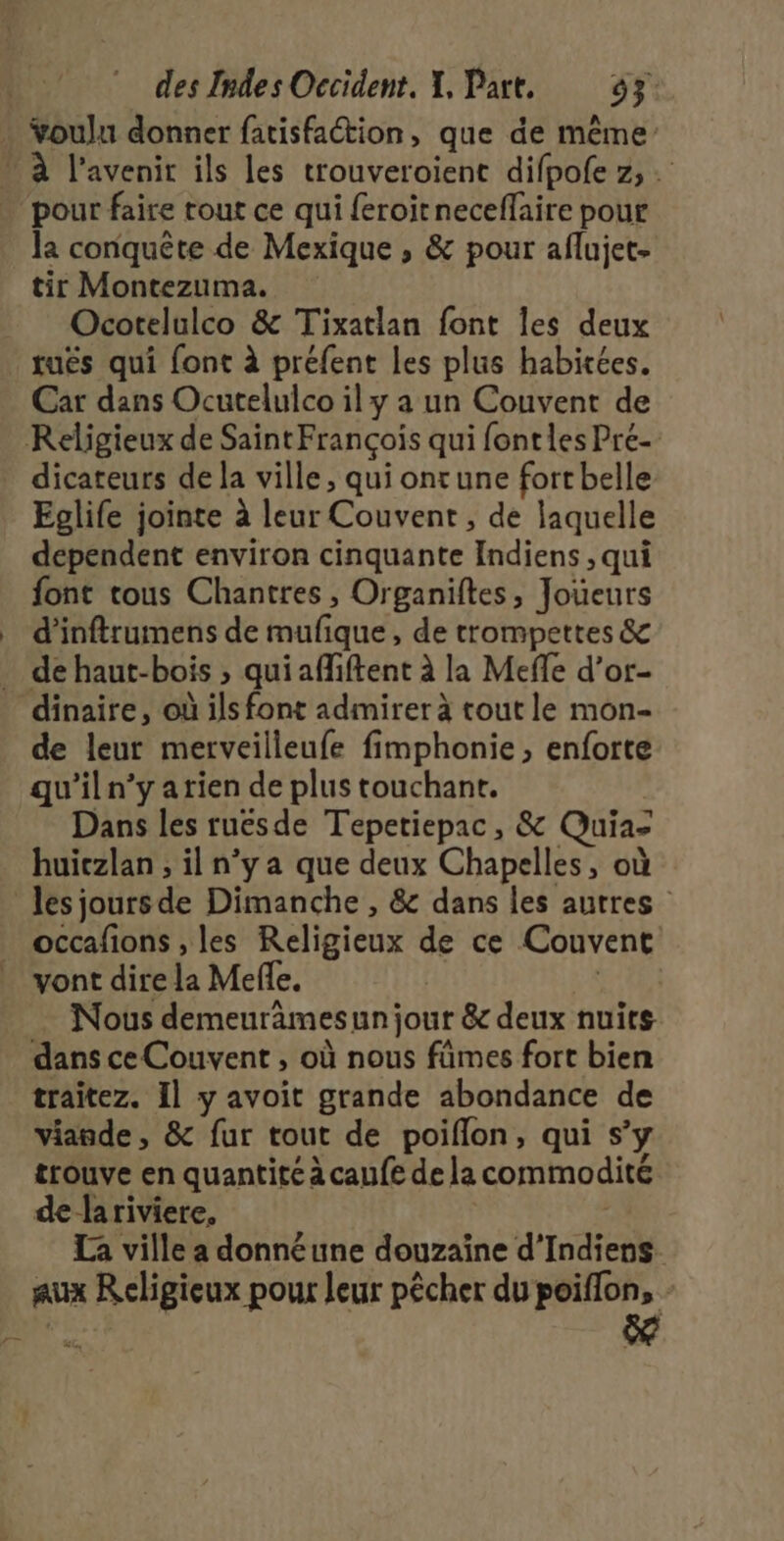 Youlu donner fatisfaction, que de même la conquête de Mexique , &amp; pour aflujet- tir Montezuma. Ocorelulco &amp; Tixatlan font les deux tués qui font à préfent les plus habitées. Car dans Ocutelulco ily a un Couvent de Religieux de Saint François qui font les Pré- dicateurs de la ville, qui ont une fortbelle Eglife jointe à leur Couvent, de laquelle dependent environ cinquante Indiens , qui font tous Chantres , Organiftes, Joueurs d’inftrumens de mufique, de trompettes &amp; de leur merveilleufe fimphonie, enforte qu’iln’y arien de plus touchant. | Dans les ruësde Tepetiepac, &amp; Quiaz huiczlan ; il n’y a que deux Chapelles, où occafions , les Religieux de ce Couvent vont dire la Mefle, | … Nous demeurâmesun jour &amp; deux nuits dans ce Couvent , où nous fûmes fort bien traitez. Il y avoit grande abondance de viande, &amp; fur tout de poiflon, qui s’y trouve en quantité à caufe de la commodité de lariviere, | La ville a donnéune douzaîine d’Indiens aux Religieux pour leur pêcher du poiffon, -