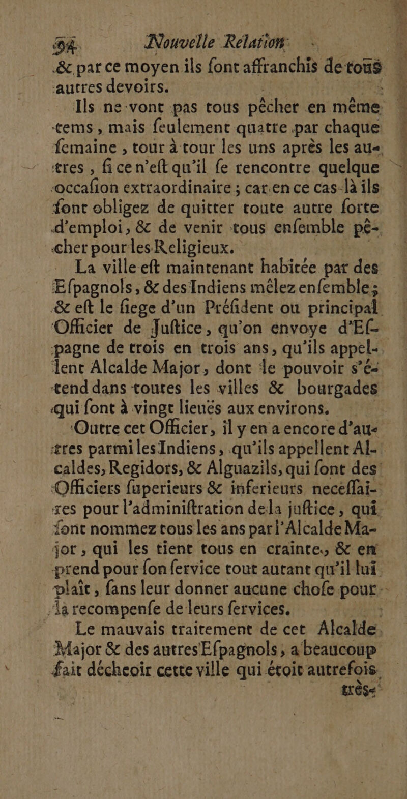 &amp;c.par ce moyen ils font affranchis de tois autres devoirs. Ils ne-vont pas tous pêcher en même tems, mais feulement quatte par chaque: tubire , tour à tour les uns après les au ‘occafion extraordinaire ; car.en ce cas-là ils font obligez de quitter route autre forte d'emploi, &amp; de venir tous enfemble pé- cher pour lesKeligieux. La villeeft maintenant habitée par des ÆEfpagnols, &amp; desTndiens mêlezenfemble; &amp; eft le fiege d’un Préfident ou principal Officier de Juftice, qu’on envoye d’Ef- lent Alcalde Major, dont de pouvoir s’é- tend dans toutes les villes &amp; bourgades qui font à vingt lieués aux environs. ‘Outre cet Officier, il y en a encore d’au- caldes, Regidors, &amp; Alguazils, qui font des! Officiers fuperieurs &amp; inferieurs neceflai- xes pour l’adminiftration dela juftice, qui. font nommez tous Les ans pari’Alcalde Ma- jor , qui les tient tous en crainte, &amp; em prend pour fon fervice tout autant qwil lui. a recompenfe de leurs fervices. Le mauvais traitement de cet Alcalde Major &amp; des autres Efpagnols. , a beaucoup fair décheoïr cette ville qui étroit autrefois.