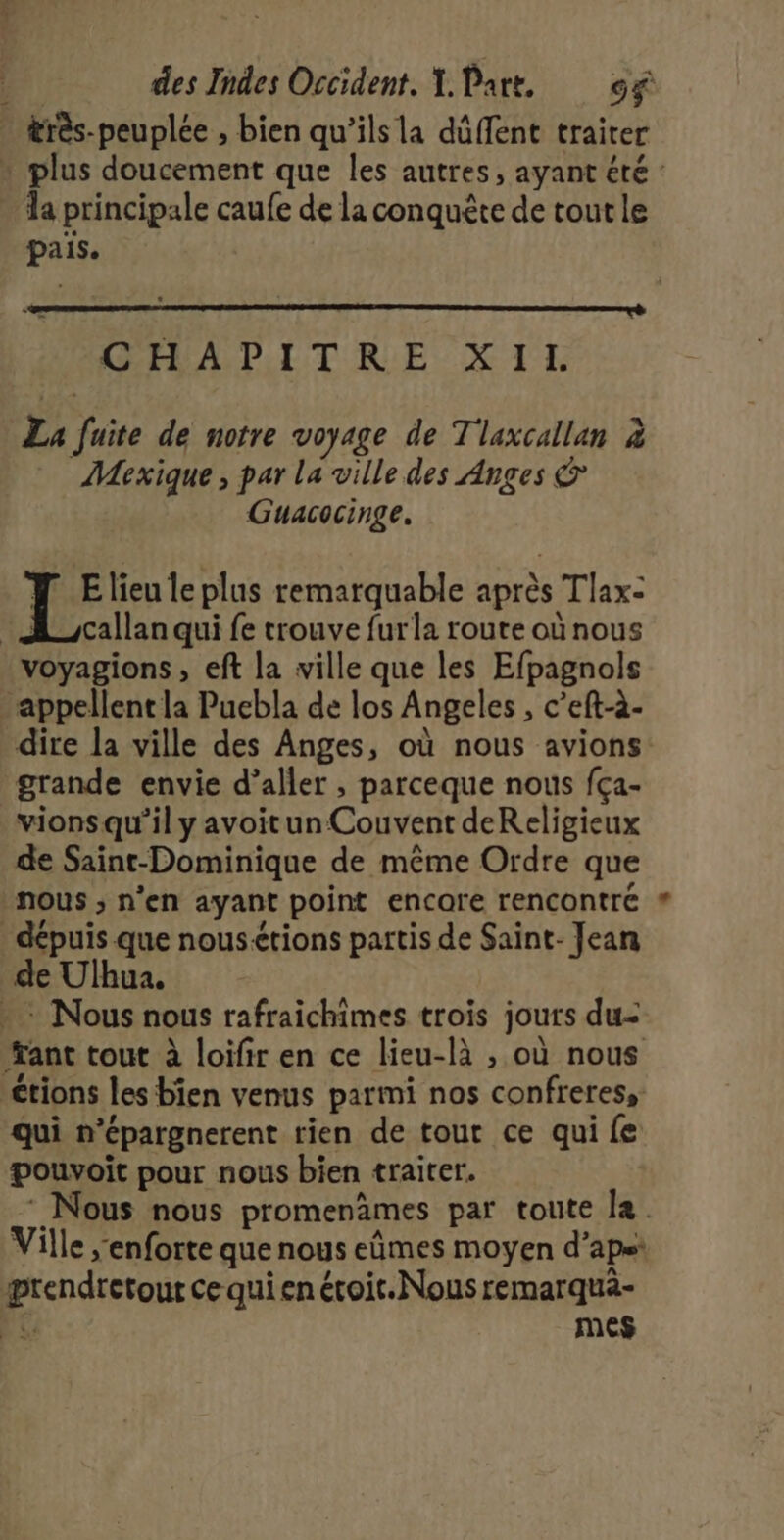 &amp;rès-peuplee , bien qu’ils la dûffent traiter plus doucement que les autres, ayant été : la principale caufe de la conquête de tout le pais. pr Ÿ x ‘ ‘ GHAPITRE XIL La fuite de notre voyage de Tlaxcallan à Mexique, par La ville des Anges &amp; Guacocinge. LE lieu le plus remarquable après Tlax- A _/callan qui fe trouve furla route où nous voyagions, eft la ville que les Efpagnols appellent la Puebla de los Angeles , c’eft-à- dire la ville des Anges, où nous avions: grande envie d’aller , parceque nous fça- vions qu'il y avoitun Couvent deReligieux de Saint-Dominique de même Ordre que nous ; n'en ayant point encare rencontre dépuis que nous&lt;tions partis de Saint- Jean de Ulhua. : Nous nous rafraichimes trois jours du= ant tout à loifir en ce lieu-là , où nous étions les bien venus parmi nos confreres, qui n’épargnerent rien de tour ce qui fe pouvoit pour nous bien traiter. : Nous nous promenèmes par toute la. Ville ;enforte que nous eûmes moyen d’apet ærendretout ce qui en étoit.Nous remarquà- e mes