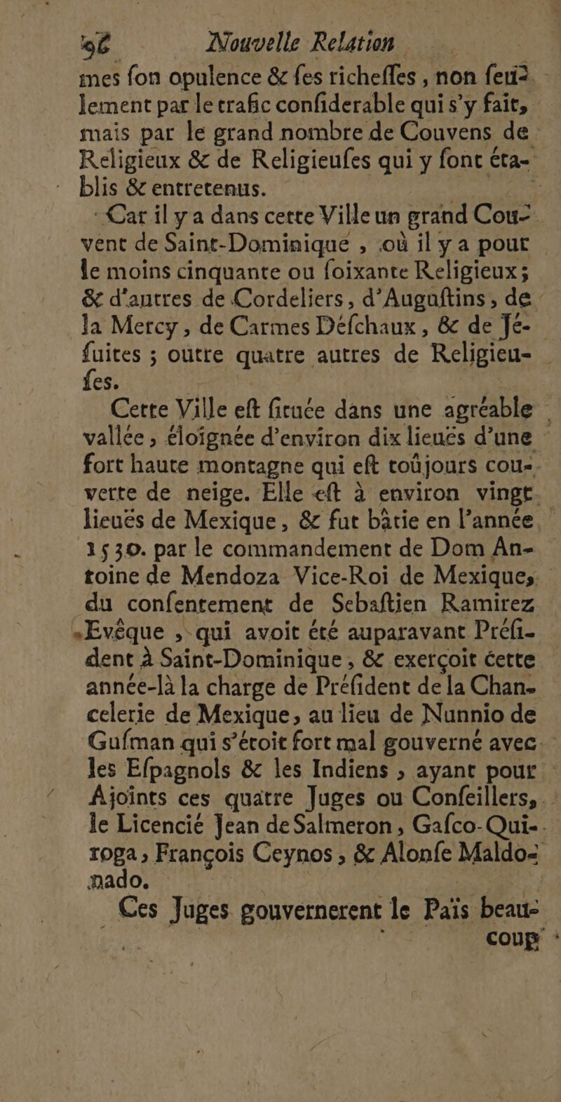 imes fon opulence &amp;r {es richefles , non feu. Jement par le crafic confiderable qui s’y fait, mais par le grand nombre de Couvens de Religieux &amp; de Religieufes qui y font éta- blis &amp; entretenus. 17 AS : Car il y a dans cette Ville un grand Cou- vent de Saint-Dominique , où il y a pout le moins cinquante ou foixante Religieux; &amp; d'autres de Cordeliers, d’Augañtins, de Ja Mercy, de Carmes Défchaux, &amp; de Je fuites ; outre quatre autres de Religieu- fes. | | | Cette Ville eft ficuée dans une agréable vallce ; éloignée d’environ dix lieués d’une fort haute montagne qui eft toûjours cou- verte de neige. Elle «ft à environ vingt. lieuës de Mexique, &amp; fut bâtie en l’année, 2530. par le commandement de Dom An- toine de Mendoza Vice-Roi de Mexiques du confentement de Sebaftien Ramirez »Evêque , qui avoit été auparavant Préfi- dent à Saint-Dominique , &amp; exerçoit cette année-là la charge de Préfident de la Chan- celerie de Mexique, au lieu de Nunnio de Gufman qui s’écoit fort mal gouverné avec. les Efpagnols &amp; les Indiens ; ayant pour Ajoints ces quatre Juges ou Confeillers,. le Licencié Jean de Salmeron, Gafco-Qui.. roga ; François Ceynos , &amp; Alonfe Maldo&lt; mado. Ces Juges gouvernerent le Païs beau- pes coup :