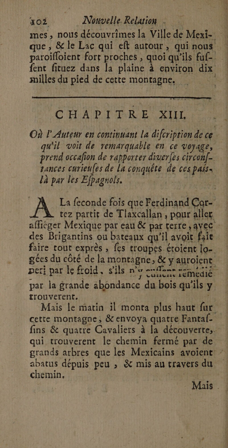 mes, nous découvrimes la Ville de Mexi- que , &amp; le Lac qui eft autour, qui nous paroifloient fort proches , quoi qu’ils fuf- fent fituez dans la plaine à environ dix milles du pied de cette montagne. CHAPITRE XIIL Où l'Auteur en continuant la difcription de ce qu'il voit de remarquable en ce voyage, prend occafion de rapporter diverfes circon[. sances curieufes de La conquête de ces pas: Là par les Efpagnols. LA A La feconde fois que Ferdinand Çor- tez partit de Tlaxcallan , pour aller afficger Mexique par eau &amp; par terre , avec - des Brigantins ou bateaux qu’il avoit faie faire tout exprès , fes troupes croient lo- ges du côté de la montagne, &amp; y auroient peri par le froid, s'ils ne entree par la grande abondance du bois qu'ils y trouverent. | 7 Mais le matin il monta plus haut fur cette montagne, &amp; envoya quatre Fantaf- fins &amp; quatre Cavaliers à la découverte, qui trouverent le chemin fermé pat de grands arbres que les Mexicains avoient: - abatus dépuis peu ; &amp; mis au travers du chemin. | Mais