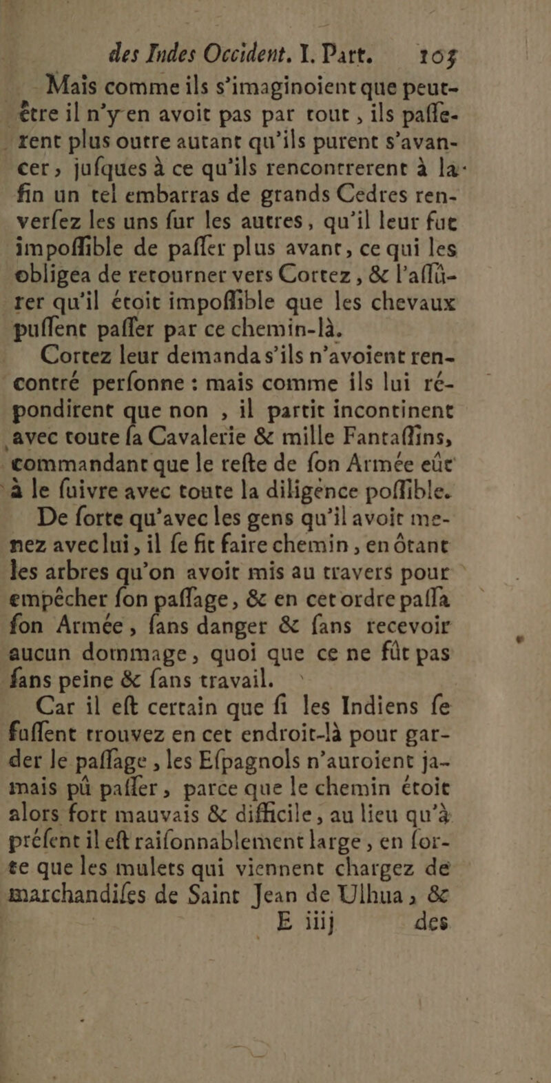 . Maïs comme ils s’imaginoient que peut- - être il n’y en avoit pas par tout, ils pañle- » rent plus outre autant qu'ils purent s’avan- cer, jufques à ce qu’ils rencontrerent à la: fin un tel embarras de grands Cedres ren- verfez les uns fur les autres, qu’il leur fue impoflible de pañler plus avant, ce qui les obligea de rerourner vers Cortez, &amp; l’aflü- rer qu'il étoit impoñlible que les chevaux puflent pafler par ce chemin-là. Cortez leur demanda s’ils n’avoient ren- contré perfonne : mais comme ils lui ré- pondirent que non , il partit incontinent avec toute fa Cavalerie &amp; mille Fantaflins, commandant que le refte de fon Armée eût à le fuivre avec toute la diligence poffible. De forte qu'avec les gens qu’il avoit me- nez avec lui, il fe fit faire chemin , en ôtant les arbres qu’on avoit mis au travers pour empêcher fon paflage, &amp; en cet ordre palla fon Armée, fans danger &amp; fans recevoir aucun dommage, quoi que ce ne fût pas fans peine &amp; fans travail. Car il eft certain que fi les Indiens fe fuffent trouvez en cet endroit-là pour gar- der Je paflage , les Efpagnols n’auroient ja- mais pü pafler, parce que le chemin étoit alors fort mauvais &amp; difficile, au lieu qu’à préfent il eft raifonnablement large, en for- te que les mulets qui viennent chargez de marchandifes de Saint Jean de Ulhua, &amp; | | E ïii] des