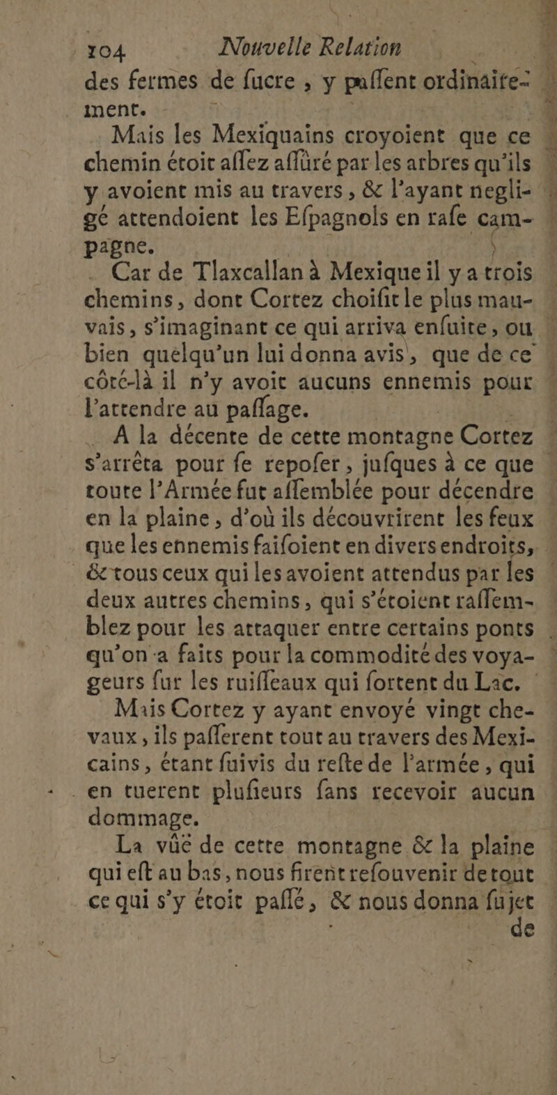 des fermes de fucre , y puflent ordinaite- Mais les Mexiquains croyoient que ce chemin étoit aflez affüré par les arbres qu'ils ge attendoient les Efpagnols en rafe cam- pagne. 4 ) Car de Tlaxcallan à Mexique il y a trois chemins, dont Cortez choïifitle plus mau- l'attendre au pañlage. | | À la décente de cette montagne Cortez toute l’Armée fut affemblée pour décendre _ &amp; tous ceux qui les avoient attendus par les deux autres chemins, qui s’étoient raffem- qu’on a faits pour la commodité des voya- geurs fur les ruifleaux qui fortent du Lac. : Mais Cortez y ayant envoye vingt che- vaux, ils paflerent tout au travers des Mexi- cains, étant fuivis du refte de l’armée , qui en tuerent plufeurs fans recevoir aucun dommage. qui eft au bas, nous firentrefouvenir detout ce qui s’y étoit pallé, &amp; nous donna fujet | de x