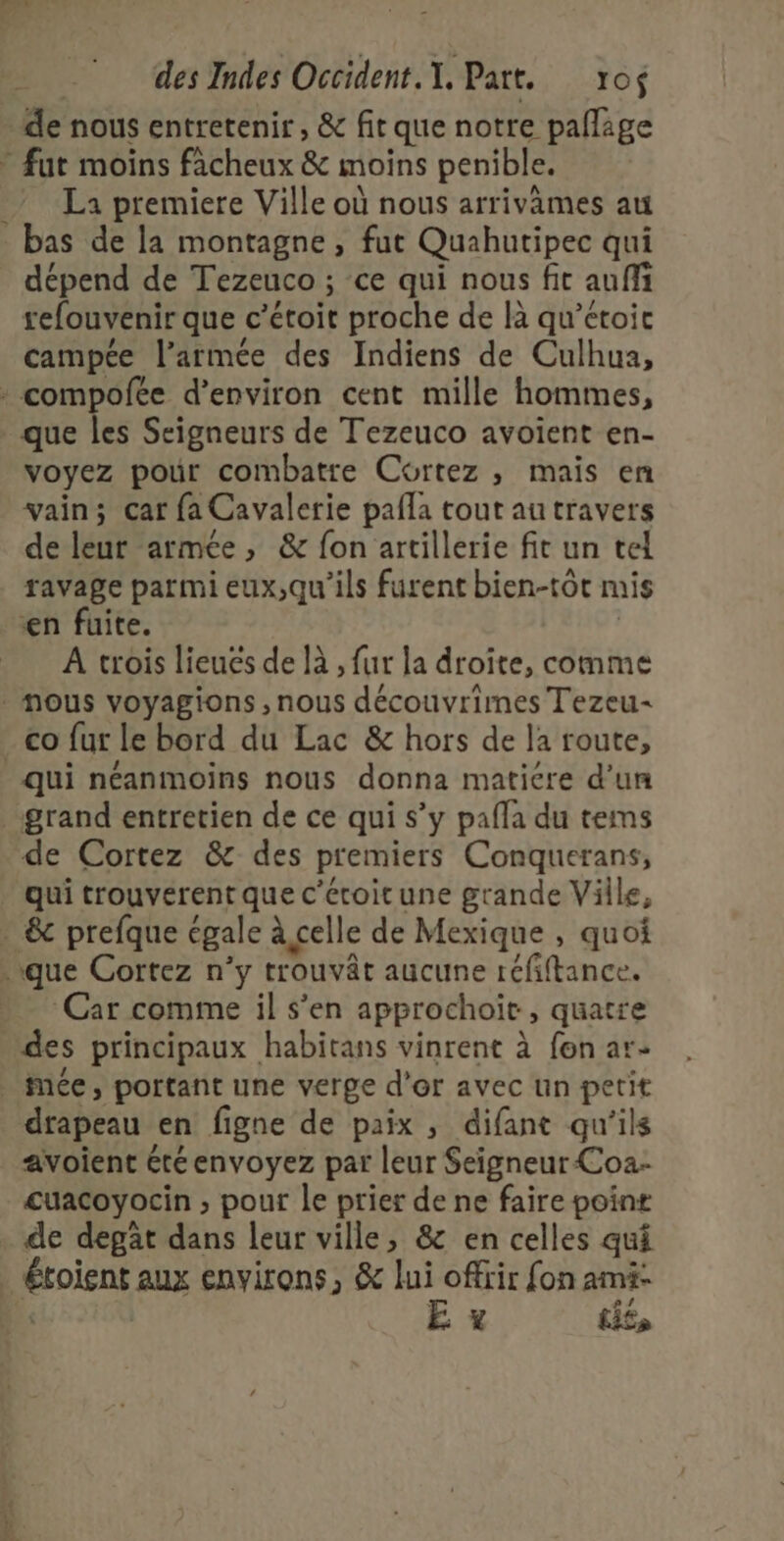 - { desIndes Occident.T. Part. vof de nous entretenir , &amp; fit que notre pañlage &gt; fut moins fâcheux &amp; moins penible. La premiere Ville où nous arrivames au bas de la montagne, fut Quahutipec qui dépend de Tezeuco ; ce qui nous fit auffi refouvenir que c’étoit proche de là qu’étoic campée l’armée des Indiens de Culhua, * compofée d'environ cent mille hommes, que les Seigneurs de Tezeuco avoient en- voyez pour combatre Cortez ,; mais en vain; car fa Cavalerie pafla tout au travers de leur armée, &amp; fon artillerie fit un tel ravage parmi eux,qu'ils furent bien-tôt mis en fuite. A trois lieués de là , fur la droite, comme nous voyagions , nous découvrimes Tezeu- - co fut le bord du Lac &amp; hors de la route, qui néanmoins nous donna matiére d’un grand entretien de ce qui s’y pafla du tems de Cortez &amp; des premiers Conquerans, qui trouverent que c'écoitune grande Ville, » &amp; prefque égale à celle de Mexique , quoi que Cortez n’y trouvât aucune réfiftance. Car comme il s’en approchoiït, quatre des principaux habitans vinrent à fon ar: _ Mée, portant une verge d'or avec un petit drapeau en figne de paix , difant qu'ils avoient été envoyez par leur Seigneur Coa- cuacoyocin , pour le prier de ne faire poine . de degât dans leur ville, &amp; en celles qui Étoient aux environs, &amp; lui offrir fon am4- 1 E. x L£»