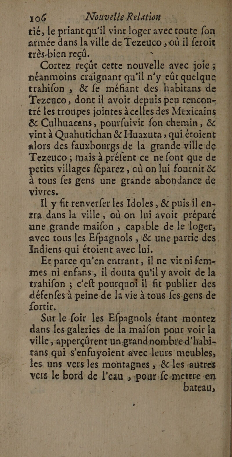 tié, le priant qu’il vint loger avec toute fon armée dans la ville de Tezeuco ; où il feroit très-bien reçu. k ta Cortez reçüt cette nouvelle avec joie ; néanmoins craignant qu'il n’y eùt quelque trahifon ; &amp; fe méfiant des habitans de _ Tezeuco, dont il avoit depuis peu rencon- tré les troupes jointes à celles des Mexicains &amp; Culhuacans, pourfuivit fon chemin, &amp; vint à Quahutichan &amp; Huaxuta ; qui étoient alors des fauxbourgs de la grande ville de Tezeuco ; mais à préfent ce ne font que de petits villages féparez, où on lui fournit &amp;c à tous fes gens une grande abondance de vivres. de Il y fit renverfer les Idoles, &amp; puisil en- tra dans la ville, où on lui avoit préparé une grande maifon , capable de le loger, avec tous les Efpagnols , &amp; une partie des, Indiens qui étoient avec lui. L Et parce qu’en entrant, il ne vitnifem- mes ni enfans, il douta qu’il y avoit de la trahifon ; c’eft pourquoï il fit publier des défenfes à peine de la vie à tous fes-gens de fortir. à Sur le foir les Efpagnols étant montez dans Îes galeries de la maifon pour voir la ville, apperçürent un grandnombted’habi- tans qui s'enfuyoient avec leurs meubles, les uns vers les montagnes , .&amp; les «autres vers le bord de l’eau , «pour fe mettre en bateau,