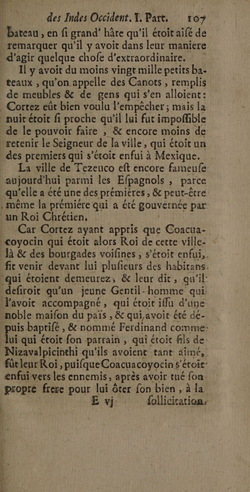 Bateau , en fi grand’ hâte qu'il étoit aifé de remarquer qu’il y avoit dans leur maniere . d'agir quelque chofe d’extraordinaire. Il y avoit du moins vingt mille petits ba- teaux , qu'on appelle des Canots , remplis de meubles &amp; de gens qui s’en alloient: .-Cortez eût bien voulu l’empêcher ; mais la nuit étoit fi proche qu’il lui fut impoffible de le pouvoir faire , &amp; encore moins de retenir le Seigneur de a ville, qui étoit un des premiers qui s’etoit enfui à Mexique. La ville de Tezeuco eft encore fameufe aujourd'hui parmi les Efpagnols , parce qu’elle a été une des prémieres , &amp; peut-être | même la prémiére qui a été gouvernée par un Roi Chrétien. | Car Cortez ayant appris que Coacua- &lt;oyocin qui étoit alors Roi de cette ville- là &amp; des bourgades voifines , s’ctoit enfui,. fit venir devant lui plufieurs des habitans. qui étoient demeurez, &amp; leur dit, qu’il: defiroit qu'un jeune Gentil- homme qui: Pavoit accompagné, qui étoit iflu d’une noble maifon du païs , &amp; qui,avoit été de- puis baptife , &amp; nommé Ferdinand comme: lui qui étoit fon parrain , qui étoic fils de: Nizavalpicinthi qu'ils avoient tant aimé, fütleur Roi , puifqueCoacuacoyocin s'éroit- enfui vers les ennemis, après avoir tué fon. propre frere pour lui ôter fon bien , à la E y; folliciration.