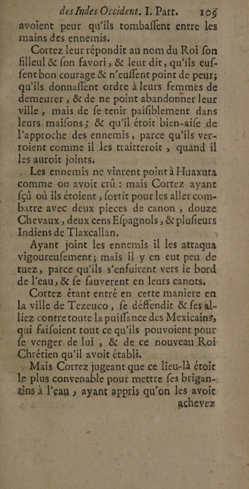 avoient peur qu'ils tombaflent entre les mains des ennemis. Cortez leur répondit au nom du Roi fon filleul &amp; fon favori , &amp; leur dit, qu'ils euf- {ent bon courage &amp; n’euflent point de peur; qu'ils donnaflent ordre à leurs femmes de REA 8e » &amp; de ne point abandonner leur ville, mais de fe tenir paifiblement dans leurs. maifons ; &amp; qu’il étoir bien-aife de l approche des ennemis, parce qu ils ver- roient comime il les traitteroit ; quand il les auroit joints. - Les ennemis ne vinrent point à Huaxuta comme on avoit crü,: mais Cortez ayant {çû où ils éroient , fortit pour les aller com- batre avec deux pieces de canon , douze Chevaux, deux cens Efpagnols, &amp; plufieurs Indiens de Tlaxcallan. : Ayant joint les ennemis il les attaqua vigoureufement; mais il y en eut peu.de tuez, parce qu'ils s’enfuirent vers le bord de !’ eau, &amp; {e fauverent en leurs canots. Cortez étant entré en cette maniere en la ville de Tezeuco, fe déffendit &amp; fesal- liez contre toute la puiffance des Mexicains, qüi faifoient tout ce qu’ils pouvoient pour fe venger de lui , &amp; de ce nouveau Roi Chrétien qu’il avoit établi. » Mais Cortez jugeant que ce lieu-là étoie jf plus convenable pour mettre fes brigan tins à l’eau » ayant appris qu’on les avoit achevez