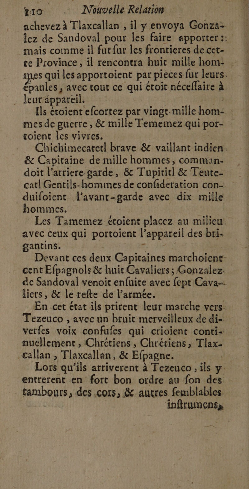 T10. : Nouvelle Relation achevez à Tlaxcallan , il y envoya Gonzaz lez de Sandoval pour les faire apporter :: mais comme il fut fur les frontieres de cet- te Province, il rencontra huit mille hom- pes qui les apportoient par pieces fur leurs. épaules, avec tout ce qui étoit néceffaire à leur appareil. Ils étoient efcortez par vingt-mille bent mes de guerre , &amp; mille Tememez qui pot- toient les vivres, Chichimecatetl brave &amp; vaillant indien: &amp; Capitaine de mille hommes, comman- doit l'arriere garde, &amp; Tupitiel &amp; Teute- cat! Gentils-hommes de confideration con. duifoient l'avant-garde avec dix mille hommes. Les Tamemez étoient placez au milieu avec ceux qui portoient |’ l'appareil des bri- gantins. Devant ces deux Capitaines marchoient- cent Efpagnols &amp; huit Cavaliers ; Gonzalez. de Sandoval venoit enfuite avec fept Cava= liers, &amp; le refte de l'armée. En cet état ils prirent leur marche vers. Tezeuco , avec un bruit merveilleux de di verfes voix confufes qui crioient conti nucllement , Chrétiens , Chrétiens, Tlax- Gallan , Tlaxcallan, &amp; Efpagne. Lors qu'ils arriverent à Tezeuco , ils y. entrerent en fort bon ordre au fon des tambours, des .cors, &amp; autres femblables inftrumenss 7