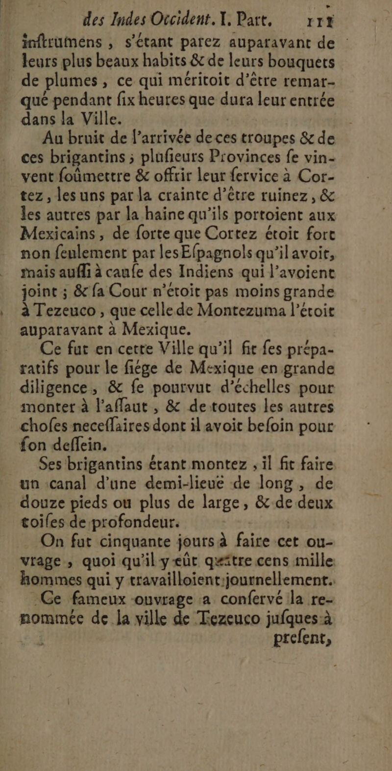 inftumens , s'étant parez auparavant de : leurs plus beaux habits &amp; de leurs bouquets de plumes, ce qui méritoit d’être remar- qué pendant fix heures que dura leur entrée dans la Ville. | Au bruit de l’arrivée de ces troupes &amp; de ces brigantins ; plufieurs Provinces fe vin- vent foûmettre &amp; offrir leur fervice à Cor- tez , les uns par la crainte d’être ruinez, &amp; les autres par la haine qu’ils portoient aux Mexicains, de forte que Cortez étoit fort non feulement par les Efpagnols qu’il avoit, rnais aufli à caufe des Indiens qui l’avoient joint ; &amp; fa Cour n’étoit pas moins grande à Tezeuco , que celle de Montezuma l’étoir auparavant à Mexique. Ce fut en cette Ville qu'il fe fes prépa- ratifs pour le fiége de Mexique «en grande diligence, &amp; fe pourvut d’échelles pour monter à l'affaut , &amp; detoutes les autres chofes neceflaires dont il avoit befoin pour fon deffein. Ses brigantins étant montez , il fit faire un canal d’une demi-lieue de long , de douze pieds ou plus de large, &amp;de deux toiles de profondeur. | On fut cinquante jours à faire cet ou- vrage, quoi qu'il yæeût quitre cens mille: hommes qui y travailloient:journellement.. Ge fameux -ouvrage a confervé la re- nommée de la ville de Tezeuco jufques:à prefent,