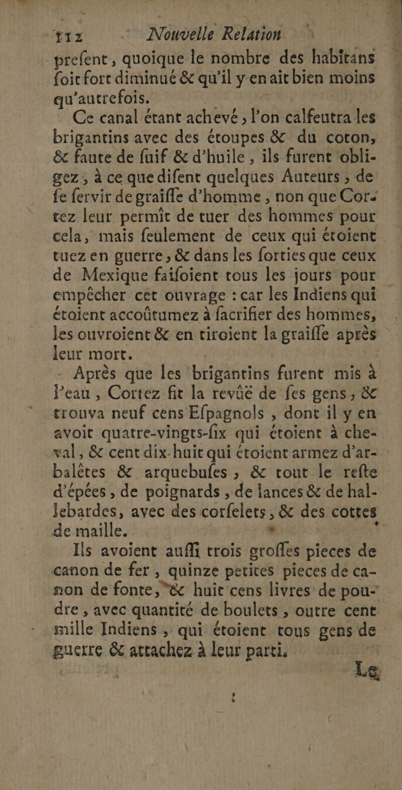 NE FO) {12 Nouvelle Relation prefent, quoique le nombre des habitans {oit fort diminué &amp; qu'il yenaïit bien moins qu’autrefois, Ce canal étant achevé ; P on calfeutra les brigantins avec des étoupes &amp; du coton, &amp; faute de fuif &amp; d’huile , ils furent ‘obli- gez ; à ce que difent quelques Auteurs ; de fe fervir de graiffe d’homime , non que Cor. tez leur permit de tuer des hommes pour cela, mais feulement de ceux qui étoient tuez en guerre » &amp; dans les forties que ceux de Mexique faifoient tous les jours pour empêcher cet ouvrage : car les Indiens qui croient accoûtumez à facrifier des hommes, les ouvroient &amp; en ciroient la graifle après leur mort. Après que les brigantins furent mis à eau , Cortez fit la revüé de fes gens, &amp; trouva neuf cens Efpagnols , dont il y en avoit quatre-vingts-fix qui étoient à che val, &amp; cent dix-huit qui étoient armez d’ar- : balètes &amp; arquebufes ; &amp; tout le refte d’épées , de poignards , de lances &amp; de hal- Jebardes, avec des corfelers; &amp; des cottes de maille. , Ils avoient auffi rois grofles pieces de canon de fer, quinze petites pieces de ca- non de fonte, ”&amp; huit cens livres de pou- dre , avec quantité de boulets , outre cent mille Indiens ; qui étoient tous gens de guerre &amp; atrachez à leur parti. Fa La