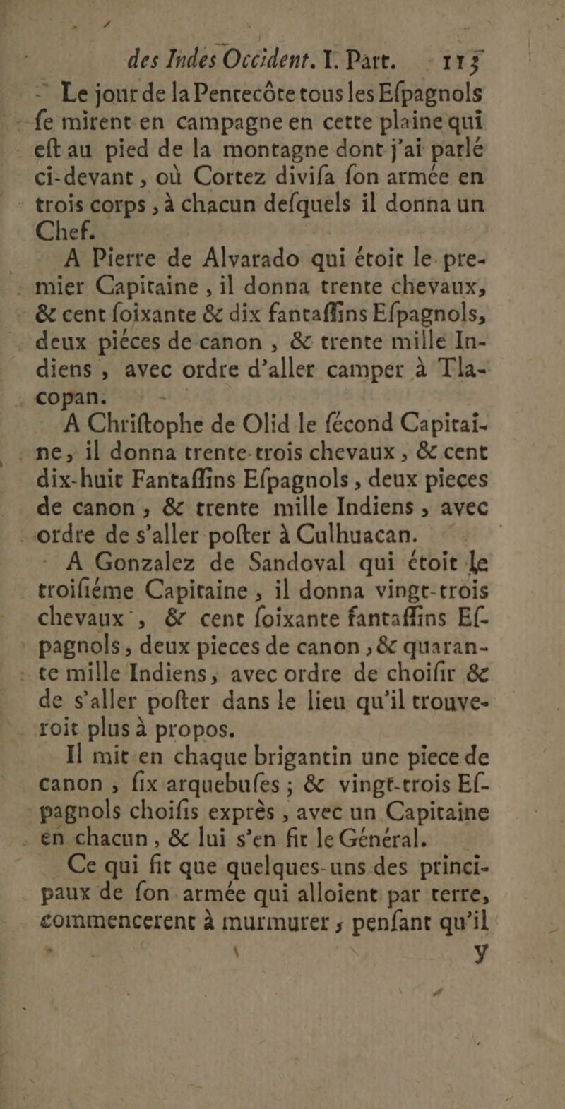 _ Z des Indes Occident T. Part. 11 ri Le jour de la Pencecôte tous les Efpagnols -fe mirent en campagne en cette plaine qui - eftau pied de la montagne dont j'ai parlé ci-devant , où Cortez divifa fon armée en trois corps ; à Chacun defquels il donna un Chef. A Pierre de Alyarado qui étoit le pre- : mier Capitaine , il donna trente chevaux, - &amp; cent foixante &amp; dix fantaffins Efpagnols, deux piéces de canon , &amp; trente mille In- diens , avec ordre d’aller camper à Tla- . copan. \ A Chriftophe de Olid le fécond Capitai- . ne, il donna trente-trois chevaux , &amp; cent dix-huit Fantaflins Efpagnols , deux pieces de canon, &amp; trente mille Indiens , avec _ordre de s’aller pofter à Culhuacan. | : A Gonzalez de Sandoval qui étoit Le troifiéme Capitaine , il donna vingt-trois chevaux , &amp; cent foixante fantaflins Ef- pagnols, deux pieces de canon , &amp; quaran- . te mille Indiens, avec ordre de choifir &amp; de s’aller pofter dans le lieu qu'il trouve- _ roit plus à propos. Il mit.en chaque brigantin une piece de canon , fix arquebufes ; &amp; vingt-trois Ef- pagnols choifis exprès , avec un Capitaine . én chacun, &amp; lui s’en fir le Général. . Ce qui fit que quelques-uns des princi- paux de fon armée qui alloient par terre, commencerent à murmuyrer ; penfant qu’il È L : ÿ