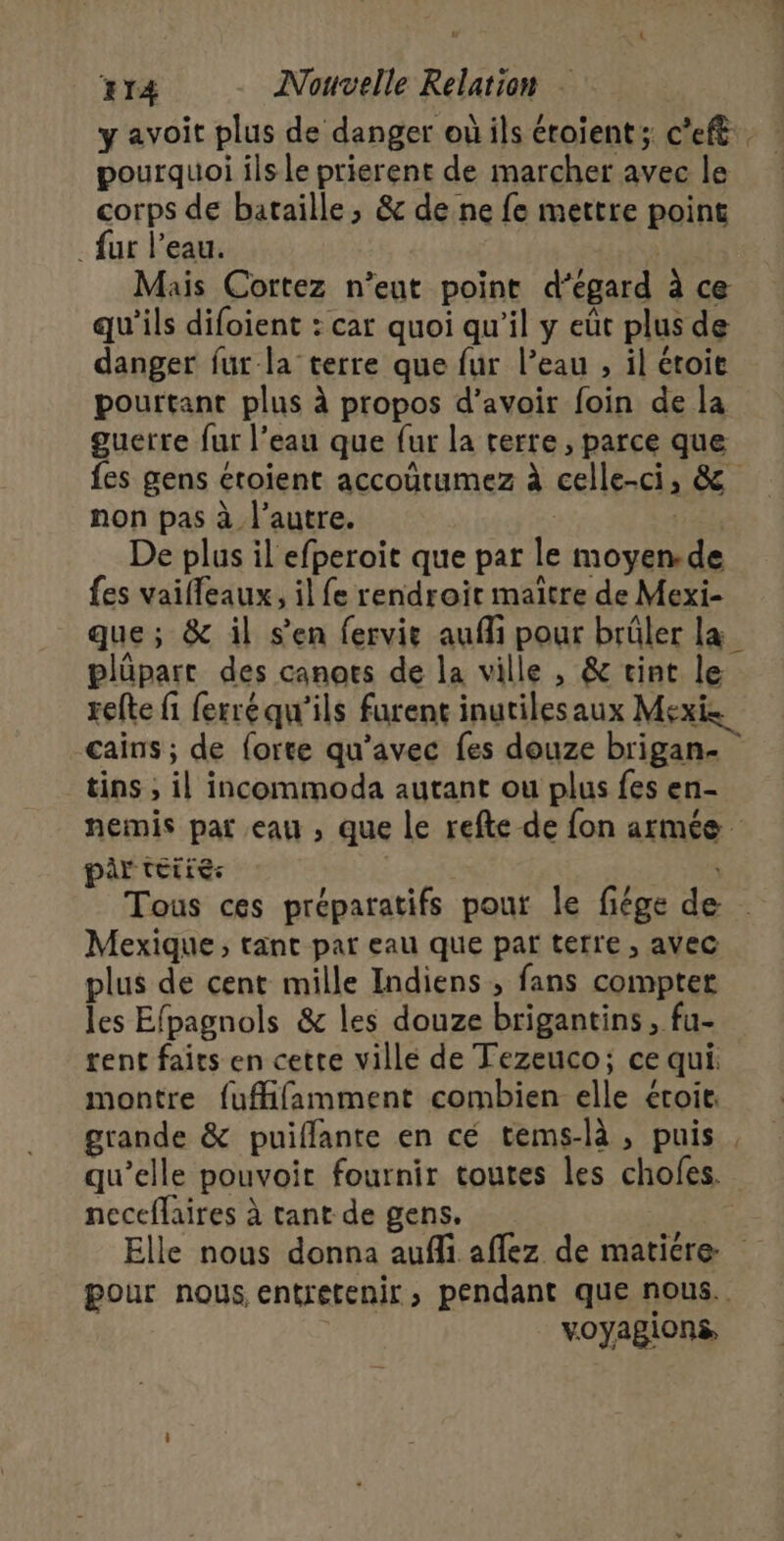 y avoit plus de danger où ils éroient; c'eft. pourquoi ils le prierent de marcher avec le corps de bataille, &amp; de ne fe mettre point . fur l'eau. | Mais Cortez n’eut point d’égard à ce qu'ils difoient : car quoi qu’il y eût plus de danger fur la terre que fur l’eau , il étoit pourtant plus à propos d’avoir foin de la guerre fur l’eau que fur la rerre, parce que fes gens étoient accoûtumez à celle-ci, &amp; non pas à l’autre. De plus il efperoit que par le moyen.de fes vaifleaux, il fe rendroit maitre de Mexi- que; &amp; il s'en fervie aufi pour brûler la plüpart des canorts de la ville , &amp; vint le relte fi ferréqu'ils furent inutilesaux Mexis cains ; de forte qu'avec fes douze brigan.- _tins , il incommoda autant ou plus fes en- nemis par eau , que le refte de fon armée pir teiiés | Tous ces préparatifs pour le fiége de . Mexique; tant par eau que par terre , avec plus de cent mille Indiens , fans compter les Efpagnols &amp; les douze brigantins, fu- rent faits en cette villé de Tezeuco; ce qui montre fuffifamment combien elle éroit. grande &amp; puiflante en cé tems-là , puis, qu’elle pouvoir fournir toutes les chofes. neceflaires à tant de gens. Elle nous donna aufli aflez de maticre pour nous entretenir, pendant que nous. voyagions