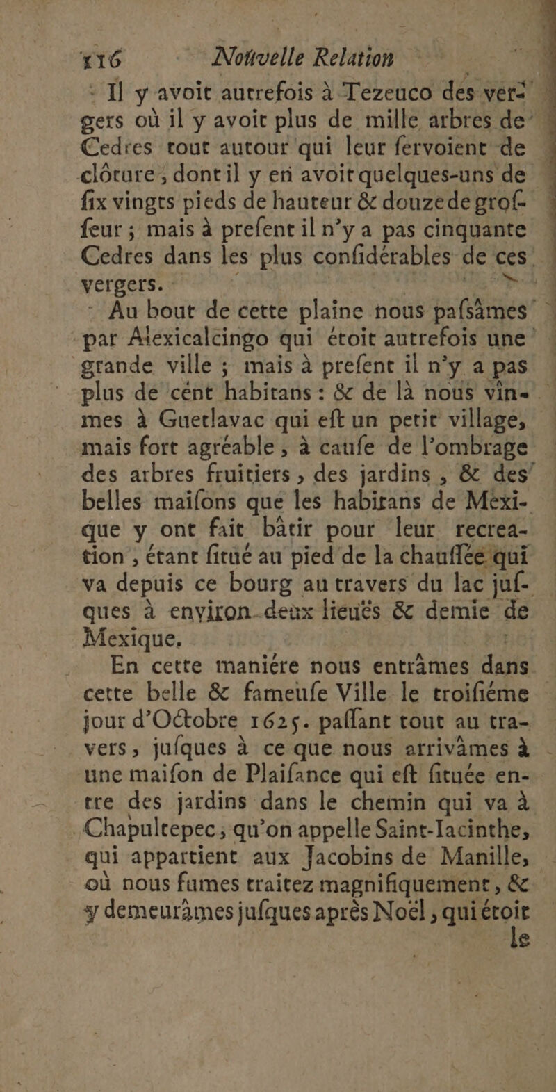 Cedres rout autour qui leur fervoient de fix vingts pieds de hauteur &amp; douzede grof- feur ; mais à prefent il n’y a pas cinquante vergers. grande ville ; mais à prefent il n’y a pas ER mes à Guertlavac qui eft un petit village, que y ont fait batir pour leur recrea- tion , étant fitué au pied ‘de la chaufice/qui Mexique, En cette maniére nous entrames did cette belle &amp; fameufe Ville le troifiéme jour d'Octobre 1625. pallant tout au tra- une maifon de Plaifance qui eft fituée en- tre des jardins dans le chemin qui va à Chapultepec, qu’on appelle Saint-Iacinthe, qui appartient aux Jacobins de Manille, où nous fumes traitez magnifiquement , &amp; y demeurames jufques après Noël ; qui 44 £