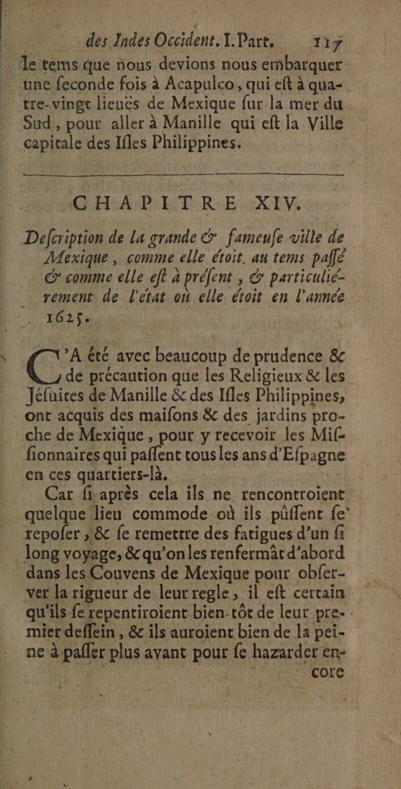 des Zndes Occident. T.Part, 117 Te tems que nous devions nous erñbarquer une feconde fois à Acapulco, qui eft à qua- tre-vingt lieues de Mexique fur la mer du Sud , pour aller à Manille qui eft la Ville capitale des Ifles Philippines, GHAPET RE :2X LV, Defcription de la grande &amp; fameule ville de Mexique, comme elle étoit. au tems pale . comme elle eff à préfent , &amp; particulié- rement de l'état où elle étoit en l’année 162$. YA été avec beaucoup de prudence &amp; de précaution que les Religieux &amp; les Jéfuices de Manille &amp; des Ifles Philippines, ont acquis des maifons &amp; des jardins pro- che de Mexique , pour y recevoir les Mif- fionnaires qui paffent tous les ans d’Efpagne en ces quartiers-là, Car fiaprès cela ils ne rencontroient quelque lieu commode où ils püflent fe' ii 18 fe remettre des fatigues d’un fi long voyage, &amp; qu’onles renfermat d’abord ver la rigueur de leurregle, il eft certain qu'ils fe repentiroient bien-tôt de leur pre- - mier deffein , &amp; ils auroient bien de la pei- ne à paller plus avant pour fe hazarder en- rt core