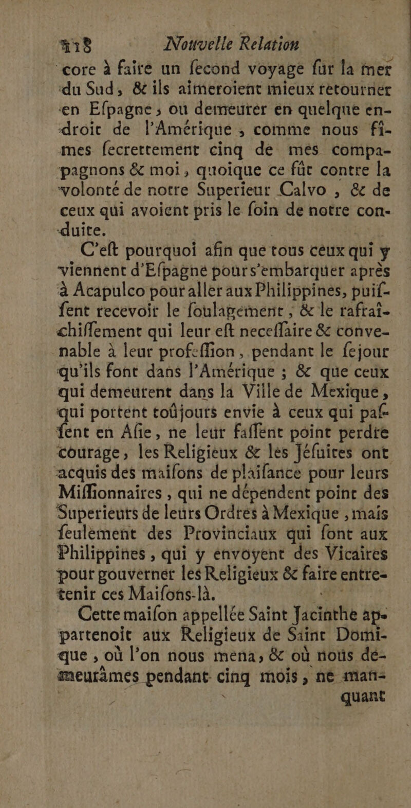 4 RU à 7 ‘core à faire un fecond voyage für la mer du Sud, &amp; ils aimeroient mieux retourner en Efpagne ; où demeurer en quelque en- droit de l'Amérique ; comme nous fi- mes fecrettement cinq de mes compa- pagnons &amp; moi, quoique ce fût contre la volonté de notre Superieur Calvo , &amp; de ceux qui avoient pris le foin de notre con- duite. C’eft pourquoi afin que tous ceux qui ÿ viennent d’'Efpagné pours’embarquer après à Acapulco pour aller aux Philippines, puif- fent recevoit le foulagement ; &amp; le rafrai- chiflement qui leur eft necefire 8 t6hve- _nable à leur profeffion, pendant le fejour qu'ils font dans l'Amérique ; &amp; que ceux qui demeurent dans la Viile de Mexique, qui portént toûjouts envie À ceux qui pal fent en Afie, ne leur Faffénr point perdre courage , les Religieux &amp; les Jéfuires ont acquis des mailons de plaifance pour leurs Miffionnaires , qui ne dépéndent point des Superieuts de letirs Ordtés à Mexique , mais feulément des Provinciaux qui font aux Philippines , qui ÿ énvoyent des Vicaires pour gouverner les Religieux &amp; faire entre- tenir ces Maifons-là. Cette maifon appellée Saint pciattie à partenoit aux Religieux de Saint Dori- que ; où l’on nous mena, &amp; où noûs de- meurimes pendant cinq mois , nè mañ- quant