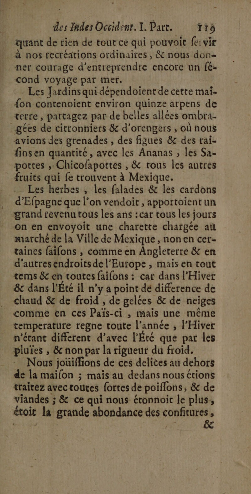 quant de rien de tout ce qui pouvoit fe: vir à nos recréations ordinaires , &amp; nous don ner courage d'entreprendre encore un fé- cond voyage par imer. Les Jardins qui dépendoient de cette mai- {on contenoient environ quinze arpens de terre, partagez par de belles allées ombra- _gées de citronniers &amp; d’orengers , où nous avions des grenades , des figues &amp; des rai- finsen quantité, avec les Ananas ; les Sa- portes ;: Chicofapottes , &amp; trous les autres fruits qui fe trouvent à Mexique. Les herbes , les falades &amp; les cardons d’Efpagne que l’on vendoit , apportoïent un grand revenu tous les ans :car tous les jours on en envoyoit une charette chargée au marché de la Ville de Mexique , nonen cer- taines faifons , comme en Angleterre &amp; en d’autresendroits de l'Europe , mais en tout tems &amp; en toutes faifons : car dans l’Hiver 8 dans L'Été il n’y a point dé difference de chaud &amp; de froid , de gelées &amp; de neiges comme en ces Païs-ci , mais une même temperature regne toute l’année ; l’Hiver n'étant different d’avec l’Éré que par les pluies , &amp; non par la rigueur du froid. Nous jouiffions de ces delices au dehors de la maifon ; mais au dedans nous étions traitez avec toutes fortes de poiflons, &amp; de viandes ; &amp; ce qui nous éronnoit le plus, étoit la grande abondance des confitures,