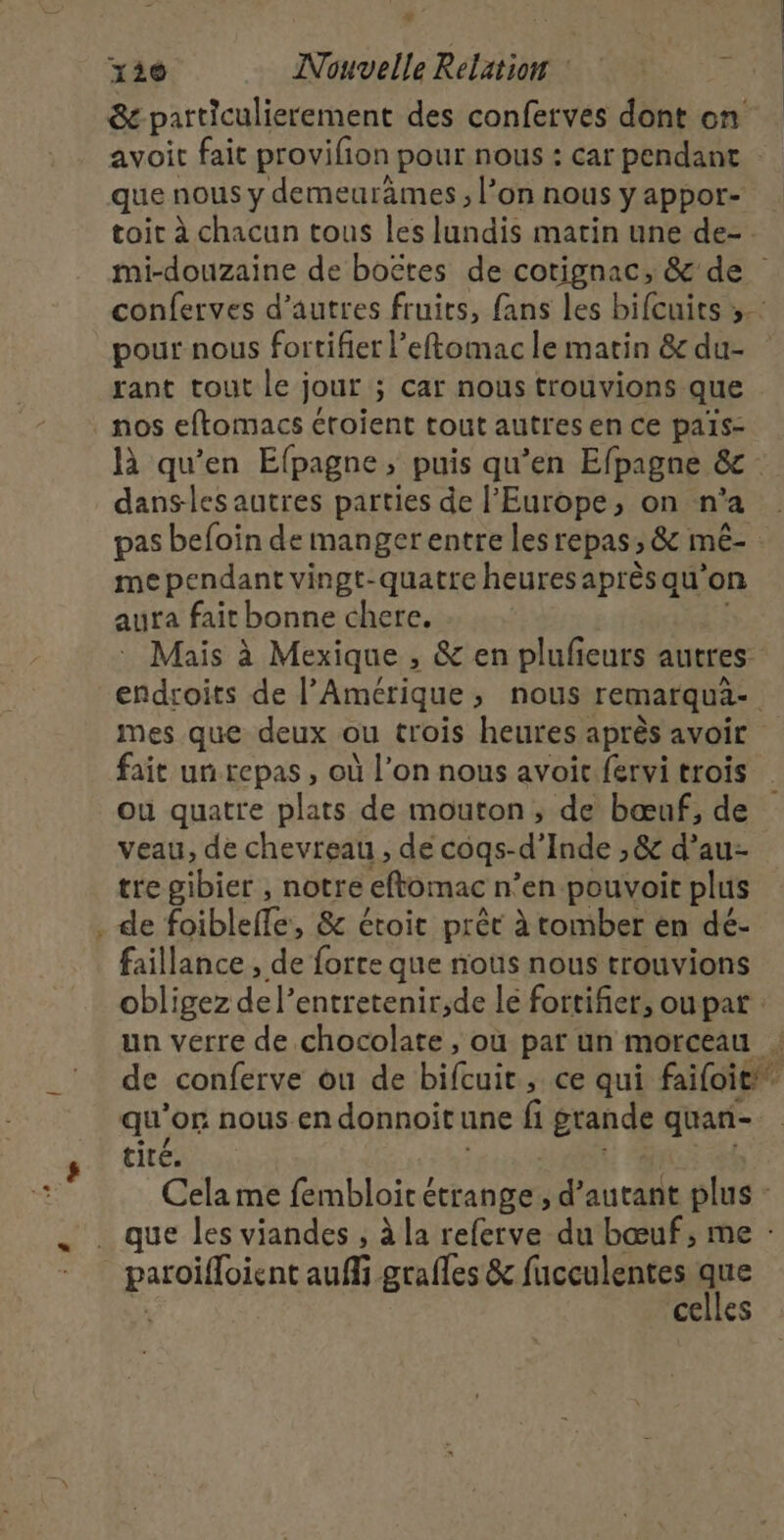 + 130 Nouvelle Relatiow &amp; particulierement des conferves dont on avoit fait provifion pour nous : car pendant que nous y demeurâmes, l’on nous y appor- toir à chacun tous les lundis matin une de-. mi-douzaine de boëtes de cotignac, &amp; de conferves d’autres fruits, fans les bifcuits ».: pour nous fortifier l’eftomac le matin &amp; du- rant tout le jour ; ; Car nous trouvions que  là qu’en Efpagne , puis qu’en Efpagne &amp; dans-les autres parties de l’Europe, on n° a pas befoin de mangerentre les repas; &amp; mé- me pendant vingt-quatre heures aprèsqu'on aura fait bonne chere, Mais à Mexique , &amp; en plufieurs autres endroits de l'Amérique, nous remarque mes que deux ou trois heures après avoir fait un repas, où l’on nous avoit fervi trois ou quatre plats de mouton, de bœuf, de veau, de chevreau , de cogs-d’ Inde &gt;&amp; d’au- tre gibier , notre eftomac n'en pouvoit plus de foiblefe. &amp; étoit prêt à tomber en dé- faillance , de forte que nous nous trouvions obligez de l’entretenir,de le fortifier, ou pat un verre de chocolate , où par un morceau : de conferte uide biltuie ; ce qui faifoit” tité. Cela me fembloic étrange, d'autant plus - que les viandes , à la referve du bœuf, me : celles