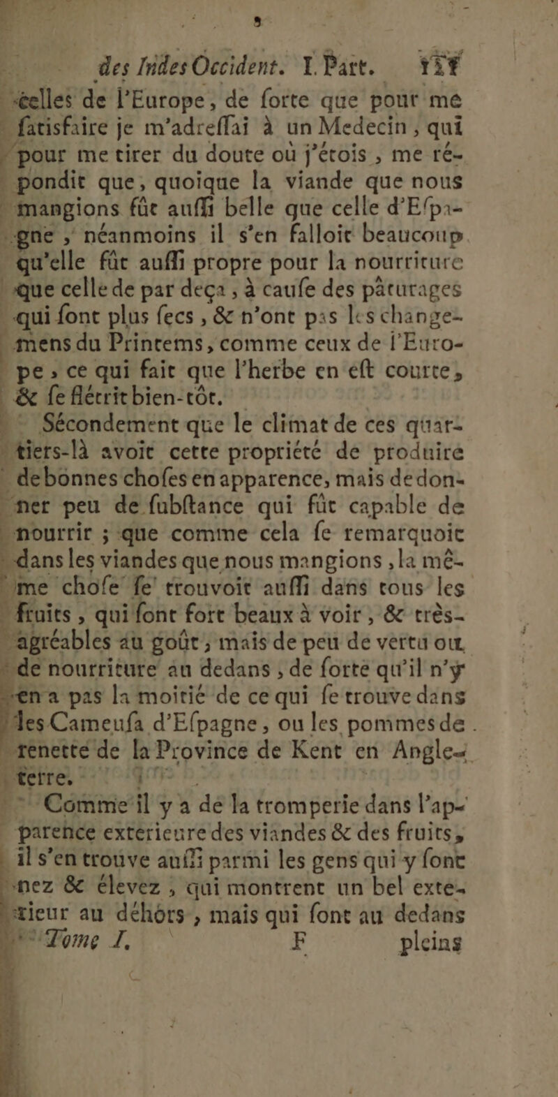 _ ALES k De 4 : 8: des hides Occident. L Part. rit elles de l'Europe, de forte que pour me Miarisfaire je m’adreffai à un Medecin ; qui pour me tirer du doute où j'étois , me ré- | pondit que, quoique la viande que nous à Devon füe auffi belle que celle d’Efpa- ne , néanmoins il s’en falloie beaucoup ie ‘elle fût aufli propre pour la nourriture » que celle de par deça ; à caufe des päturages . qui font plus fecs , &amp; n’ont pas les case mens du Prinrems, comme ceux de l’Eur pe», ce qui fait que l'herbe en eft Sbtté] &amp; fe flérithien-tôr. Sécondement que le climat de ces qüar: »tiers-là avoit cette propriété de produire _ debonnes chofesen apparence, mais dedon- ner peu de fubftance qui für capable de » nourrir ; 5 que comme cela fe remarquoic me chofe fe! trouvoit aufli dans tous les fruits , qui font fort beaux à voir , &amp; très- 4 ‘agréables au goût ; mais de peu dé vèiru OL Wide nourriture au dedans ; de forte qu'il n’ÿr “na pas la moitié de ce qui fe trouve dans Mes Cameufa d'Efpagne, ou les pommesde . _tenetté de La Province de Kent en Angles } terre. fl ‘Comme il ya dé la tromperie das lap= | parence extérieure des viandes &amp; des fruits, _il s’en trouve auf parmi les gens qui y font “nez &amp; élevez , qui montrent un bel exte. | fieur au déhôrs , mais qui font au dedans Tome I. F pleins #